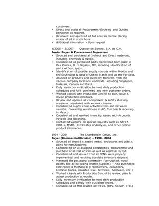 customers.
 Direct and assist all Procurement-Sourcing and Quotes
personnel as required.
 Reviewed and approved all bid analysis before placing
orders of all in stock items.
 Additional information - Upon request.
1/2005 – 3/2007 Questar de Sonora, S.A. de C.V.
Senior Buyer & Procurement Supervisor
 Sourced and purchased all Indirect and Direct materials,
including chemicals & metals.
 Coordinated all purchased parts transferred from plant in
Des Plaines, IL to Nogales, MX, including identification of
parts without specs.
 Identification of possible supply sources within Mexico and
the Southwest & West of United States well as the Far East.
 Assisted on products and inventory transfers from the
various company locations worldwide, including Singapore,
Malaysia, Canada and Brazil.
 Daily inventory verification to meet daily production
schedules and fulfill confirmed and new customer orders.
 Worked closely with Production Control to plan, issue &
revise production schedules.
 Review and approve all consignment & safety stocking
programs negotiated with various vendors.
 Coordinated supply chain activities from and between
vendors, forwarding warehouse in AZ, Customs & receiving
in Mexico.
 Coordinated and resolved invoicing issues with Accounts
Payable and Receiving.
 Contacted suppliers on special requests such as NAFTA
COO´s, MSDS, Certificates of Analysis, and other critical
product information.
1994 - 2004 The Chamberlain Group, Inc.
Buyer (Commercial Division) – 1998 - 2004
 Sourced all sheet & stamped metal, enclosures and plastic
parts for manufacturing.
 Coordinated on all assigned commodities procurement and
purchase of all first articles as well as approval by QA.
 Coordinated and assured that all ECN’s were properly
implemented and resulting obsolete inventory disposal.
 Managed the packaging commodity (corrugated, wood
pallets and all packaging related supplies) – Also purchased
Electronics & Mechanical (Transformers, capacitors,
terminal blocks, insulated wire, terminals, hardware, etc.)
 Worked closely with Production Control to review, plan &
adjust production schedules.
 Daily inventory verification to meet daily production
schedules and comply with customer orders.
 Coordinated all MRB related activities. (RTV, SCRAP, ETC.)
 