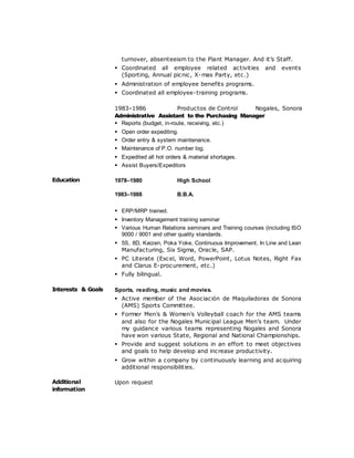 turnover, absenteeism to the Plant Manager. And it’s Staff.
 Coordinated all employee related activities and events
(Sporting, Annual picnic, X-mas Party, etc.)
 Administration of employee benefits programs.
 Coordinated all employee-training programs.
1983–1986 Productos de Control Nogales, Sonora
Administrative Assistant to the Purchasing Manager
 Reports (budget, in-route, receiving, etc.)
 Open order expediting.
 Order entry & system maintenance.
 Maintenance of P.O. number log.
 Expedited all hot orders & material shortages.
 Assist Buyers/Expeditors
Education 1978–1980 High School
1983–1988 B.B.A.
 ERP/MRP trained.
 Inventory Management training seminar
 Various Human Relations seminars and Training courses (including ISO
9000 / 9001 and other quality standards.
 5S, 8D, Kaizen, Poka Yoke, Continuous Improvement, In Line and Lean
Manufacturing, Six Sigma, Oracle, SAP.
 PC Literate (Excel, Word, PowerPoint, Lotus Notes, Right Fax
and Clarus E-procurement, etc.)
 Fully bilingual.
Interests & Goals Sports, reading, music and movies.
 Active member of the Asociación de Maquiladoras de Sonora
(AMS) Sports Committee.
 Former Men’s & Women’s Volleyball coach for the AMS teams
and also for the Nogales Municipal League Men’s team. Under
my guidance various teams representing Nogales and Sonora
have won various State, Regional and National Championships.
 Provide and suggest solutions in an effort to meet objectives
and goals to help develop and increase productivity.
 Grow within a company by continuously learning and acquiring
additional responsibilities.
Additional
information
Upon request
 