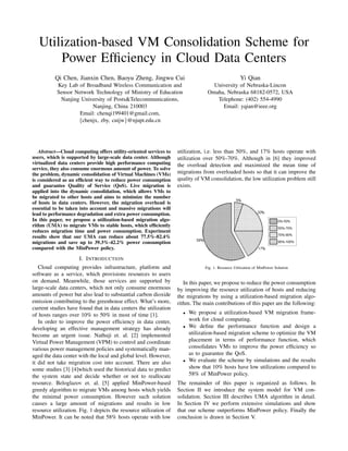 Utilization-based VM Consolidation Scheme for
Power Efﬁciency in Cloud Data Centers
Qi Chen, Jianxin Chen, Baoyu Zheng, Jingwu Cui
Key Lab of Broadband Wireless Communication and
Sensor Network Technology of Ministry of Education
Nanjing University of Posts&Telecommunications,
Nanjing, China 210003
Email: chenqi199401@gmail.com,
{chenjx, zby, cuijw}@njupt.edu.cn
Yi Qian
University of Nebraska-Lincon
Omaha, Nebraska 68182-0572, USA
Telephone: (402) 554-4990
Email: yqian@ieee.org
Abstract—Cloud computing offers utility-oriented services to
users, which is supported by large-scale data center. Although
virtualized data centers provide high performance computing
service, they also consume enormous amount of power. To solve
the problem, dynamic consolidation of Virtual Machines (VMs)
is considered as an efﬁcient way to reduce power consumption
and guarantee Quality of Service (QoS). Live migration is
applied into the dynamic consolidation, which allows VMs to
be migrated to other hosts and aims to minimize the number
of hosts in data centers. However, the migration overhead is
essential to be taken into account and massive migrations will
lead to performance degradation and extra power consumption.
In this paper, we propose a utilization-based migration algo-
rithm (UMA) to migrate VMs to stable hosts, which efﬁciently
reduces migration time and power consumption. Experiment
results show that our UMA can reduce about 77.5%-82.4%
migrations and save up to 39.3%-42.2% power consumption
compared with the MinPower policy.
I. INTRODUCTION
Cloud computing provides infrastructure, platform and
software as a service, which provisions resources to users
on demand. Meanwhile, those services are supported by
large-scale data centers, which not only consume enormous
amounts of power but also lead to substantial carbon dioxide
emission contributing to the greenhouse effect. What’s more,
current studies have found that in data centers the utilization
of hosts ranges over 10% to 50% in most of time [1].
In order to improve the power efﬁciency in data center,
developing an effective management strategy has already
become an urgent issue. Nathuji et. al. [2] implemented
Virtual Power Management (VPM) to control and coordinate
various power management policies and systematically man-
aged the data center with the local and global level. However,
it did not take migration cost into account. There are also
some studies [3] [4]which used the historical data to predict
the system state and decide whether or not to reallocate
resource. Beloglazov et. al. [5] applied MinPower-based
greedy algorithm to migrate VMs among hosts which yields
the minimal power consumption. However such solution
causes a large amount of migrations and results in low
resource utilization. Fig. 1 depicts the resource utilization of
MinPower. It can be noted that 58% hosts operate with low
utilization, i.e. less than 50%, and 17% hosts operate with
utilization over 50%-70%. Although in [6] they improved
the overload detection and maximized the mean time of
migrations from overloaded hosts so that it can improve the
quality of VM consolidation, the low utilization problem still
exists.
Fig. 1. Resource Utilization of MinPower Solution
In this paper, we propose to reduce the power consumption
by improving the resource utilization of hosts and reducing
the migrations by using a utilization-based migration algo-
rithm. The main contributions of this paper are the following:
• We propose a utilization-based VM migration frame-
work for cloud computing.
• We deﬁne the performance function and design a
utilization-based migration scheme to optimize the VM
placement in terms of performance function, which
consolidates VMs to improve the power efﬁciency so
as to guarantee the QoS.
• We evaluate the scheme by simulations and the results
show that 10% hosts have low utilizations compared to
58% of MinPower policy.
The remainder of this paper is organized as follows. In
Section II we introduce the system model for VM con-
solidation. Section III describes UMA algorithm in detail.
In Section IV we perform extensive simulations and show
that our scheme outperforms MinPower policy. Finally the
conclusion is drawn in Section V.
 