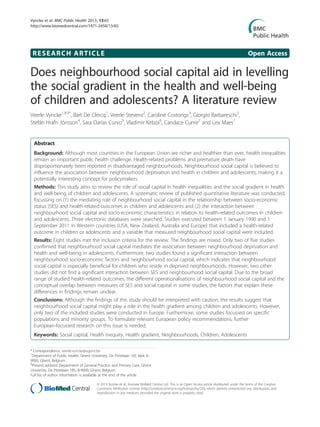 RESEARCH ARTICLE Open Access
Does neighbourhood social capital aid in levelling
the social gradient in the health and well-being
of children and adolescents? A literature review
Veerle Vyncke1,8,9*
, Bart De Clercq1
, Veerle Stevens2
, Caroline Costongs3
, Giorgio Barbareschi3
,
Stefán Hrafn Jónsson4
, Sara Darias Curvo5
, Vladimir Kebza6
, Candace Currie7
and Lea Maes1
Abstract
Background: Although most countries in the European Union are richer and healthier than ever, health inequalities
remain an important public health challenge. Health-related problems and premature death have
disproportionately been reported in disadvantaged neighbourhoods. Neighbourhood social capital is believed to
influence the association between neighbourhood deprivation and health in children and adolescents, making it a
potentially interesting concept for policymakers.
Methods: This study aims to review the role of social capital in health inequalities and the social gradient in health
and well-being of children and adolescents. A systematic review of published quantitative literature was conducted,
focussing on (1) the mediating role of neighbourhood social capital in the relationship between socio-economic
status (SES) and health-related outcomes in children and adolescents and (2) the interaction between
neighbourhood social capital and socio-economic characteristics in relation to health-related outcomes in children
and adolescents. Three electronic databases were searched. Studies executed between 1 January 1990 and 1
September 2011 in Western countries (USA, New Zealand, Australia and Europe) that included a health-related
outcome in children or adolescents and a variable that measured neighbourhood social capital were included.
Results: Eight studies met the inclusion criteria for the review. The findings are mixed. Only two of five studies
confirmed that neighbourhood social capital mediates the association between neighbourhood deprivation and
health and well-being in adolescents. Furthermore, two studies found a significant interaction between
neighbourhood socio-economic factors and neighbourhood social capital, which indicates that neighbourhood
social capital is especially beneficial for children who reside in deprived neighbourhoods. However, two other
studies did not find a significant interaction between SES and neighbourhood social capital. Due to the broad
range of studied health-related outcomes, the different operationalisations of neighbourhood social capital and the
conceptual overlap between measures of SES and social capital in some studies, the factors that explain these
differences in findings remain unclear.
Conclusions: Although the findings of this study should be interpreted with caution, the results suggest that
neighbourhood social capital might play a role in the health gradient among children and adolescents. However,
only two of the included studies were conducted in Europe. Furthermore, some studies focussed on specific
populations and minority groups. To formulate relevant European policy recommendations, further
European-focussed research on this issue is needed.
Keywords: Social capital, Health inequity, Health gradient, Neighbourhoods, Children, Adolescents
* Correspondence: veerle.vyncke@ugent.be
1
Department of Public Health, Ghent University, De Pintelaan 185 blok A,
9000, Ghent, Belgium
8
Present address: Department of General Practice and Primary Care, Ghent
University, De Pintelaan 185, B-9000, Ghent, Belgium
Full list of author information is available at the end of the article
© 2013 Vyncke et al.; licensee BioMed Central Ltd. This is an Open Access article distributed under the terms of the Creative
Commons Attribution License (http://creativecommons.org/licenses/by/2.0), which permits unrestricted use, distribution, and
reproduction in any medium, provided the original work is properly cited.
Vyncke et al. BMC Public Health 2013, 13:65
http://www.biomedcentral.com/1471-2458/13/65
 