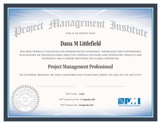 HAS BEEN FORMALLY EVALUATED FOR DEMONSTRATED EXPERIENCE, KNOWLEDGE AND PERFORMANCE
IN ACHIEVING AN ORGANIZATIONAL OBJECTIVE THROUGH DEFINING AND OVERSEEING PROJECTS AND
RESOURCES AND IS HEREBY BESTOWED THE GLOBAL CREDENTIAL
THIS IS TO CERTIFY THAT
IN TESTIMONY WHEREOF, WE HAVE SUBSCRIBED OUR SIGNATURES UNDER THE SEAL OF THE INSTITUTE
Project Management Professional
PMP® Number
PMP® Original Grant Date
PMP® Expiration Date 06 September 2018
07 September 2005
Dana M Littlefield
270387
Mark A. Langley • President and Chief Executive OfficerRicardo Triana • Chair, Board of Directors
 