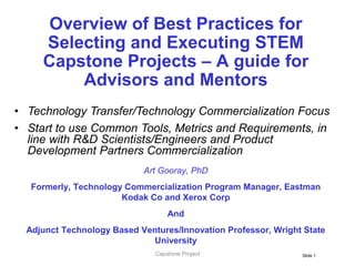 Slide 1
Overview of Best Practices for
Selecting and Executing STEM
Capstone Projects – A guide for
Advisors and Mentors
Art Gooray, PhD
Formerly, Technology Commercialization Program Manager, Eastman
Kodak Co and Xerox Corp
And
Adjunct Technology Based Ventures/Innovation Professor, Wright State
University
• Technology Transfer/Technology Commercialization Focus
• Start to use Common Tools, Metrics and Requirements, in
line with R&D Scientists/Engineers and Product
Development Partners Commercialization
Capstone Project
 