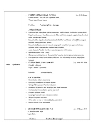 Work Experience
• PROTEA HOTEL KURAMO WATERS Jan. 2013-till date
Kuramo Waters Close, Off Akin Ogunlewe Street,
Victoria Island Annex, Lagos.
Position: Purchasing/Store Manager
JOB SCHEDULE:
• Coordinate and manage the overall operations of the Purchasing, Storeroom, and Receiving
Department to ensure that all departments of the hotel have adequate supplies to perform their
duties in an efficient manner,
• Ensure that the department works closely with the Chef and Director or Food & Beverage to
purchase the highest quality product,
• Ensure that all purchase order requests are properly completed and approved before a
purchase order is prepared and the items are purchased,
• Assist Accounts Payable when there are discrepancies with invoices,
• Maintain Purchase Order Library,
• Maintain market list pricing for Executive Chef ensuring all pricing is current an accurate
• Ensured that all control measures that safeguard loss and damage of stocks are properly
followed.
• CLOVER WEST AFRICA LIMITED July. 2011- Dec 2013
Plots 2 & 5, Block J,
Lagos – Ibadan Expressway
Position: Account Officer
JOB SCHEDULE:
• Reconciliation of bank statements
• Recording and Keeping of Cheque register
• Writing of Cheques and Transfer instruction
• Reviewing of Cashbook and reconciling with Bank Statement.
• Cash count and reconciliation against cash book
• Payment of Bills in Banks
• Keeping of account record and documentation
• Writing of payment vouchers
• Other duties as may be instructed by the Accountant
• Reports directly to the accountant
 MORENO MARINA LAGOON PLC Jan. 2010-June 2011
82, Adeniyi Jones, Ikeja
Lagos State.
Position: Cashier /Store keeper
 