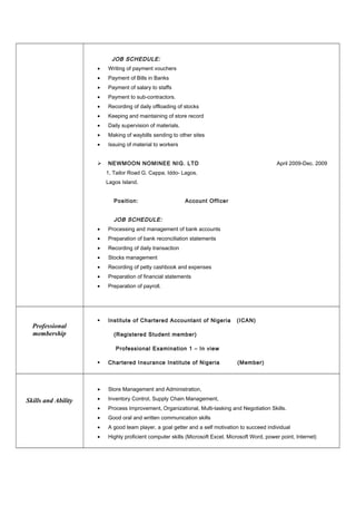 JOB SCHEDULE:
• Writing of payment vouchers
• Payment of Bills in Banks
• Payment of salary to staffs
• Payment to sub-contractors.
• Recording of daily offloading of stocks
• Keeping and maintaining of store record
• Daily supervision of materials.
• Making of waybills sending to other sites
• Issuing of material to workers
 NEWMOON NOMINEE NIG. LTD April 2009-Dec. 2009
1, Tailor Road G. Cappa, Iddo- Lagos.
Lagos Island.
Position: Account Officer
JOB SCHEDULE:
• Processing and management of bank accounts
• Preparation of bank reconciliation statements
• Recording of daily transaction
• Stocks management
• Recording of petty cashbook and expenses
• Preparation of financial statements
• Preparation of payroll.
Professional
membership
 Institute of Chartered Accountant of Nigeria (ICAN)
(Registered Student member)
Professional Examination 1 – In view
 Chartered Insurance Institute of Nigeria (Member)
Skills and Ability
• Store Management and Administration,
• Inventory Control, Supply Chain Management,
• Process Improvement, Organizational, Multi-tasking and Negotiation Skills.
• Good oral and written communication skills
• A good team player, a goal getter and a self motivation to succeed individual
• Highly proficient computer skills (Microsoft Excel, Microsoft Word, power point, Internet)
 