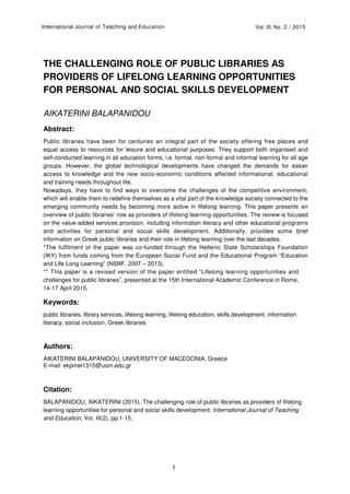 International Journal of Teaching and Education Vol. III, No. 2 / 2015
1
THE CHALLENGING ROLE OF PUBLIC LIBRARIES AS
PROVIDERS OF LIFELONG LEARNING OPPORTUNITIES
FOR PERSONAL AND SOCIAL SKILLS DEVELOPMENT
AIKATERINI BALAPANIDOU
Abstract:
Public libraries have been for centuries an integral part of the society offering free places and
equal access to resources for leisure and educational purposes. They support both organised and
self-conducted learning in all education forms, i.e. formal, non-formal and informal learning for all age
groups. However, the global technological developments have changed the demands for easier
access to knowledge and the new socio-economic conditions affected informational, educational
and training needs throughout life.
Nowadays, they have to find ways to overcome the challenges of the competitive environment,
which will enable them to redefine themselves as a vital part of the knowledge society connected to the
emerging community needs by becoming more active in lifelong learning. This paper presents an
overview of public libraries’ role as providers of lifelong learning opportunities. The review is focused
on the value-added services provision, including information literacy and other educational programs
and activities for personal and social skills development. Additionally, provides some brief
information on Greek public libraries and their role in lifelong learning over the last decades.
*The fulfilment of the paper was co-funded through the Hellenic State Scholarships Foundation
(ΙΚΥ) from funds coming from the European Social Fund and the Educational Program “Education
and Life Long Learning” (NSRF, 2007 – 2013).
** This paper is a revised version of the paper entitled “Lifelong learning opportunities and
challenges for public libraries”, presented at the 15th International Academic Conference in Rome,
14-17 April 2015.
Keywords:
public libraries, library services, lifelong learning, lifelong education, skills development, information
literacy, social inclusion, Greek libraries
Authors:
AIKATERINI BALAPANIDOU, UNIVERSITY OF MACEDONIA, Greece
E-mail: ekpmet1315@uom.edu.gr
Citation:
BALAPANIDOU, AIKATERINI (2015). The challenging role of public libraries as providers of lifelong
learning opportunities for personal and social skills development. International Journal of Teaching
and Education, Vol. III(2), pp.1-15.
 