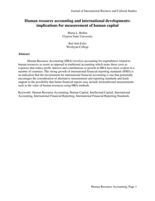 Journal of International Business and Cultural Studies


     Human resource accounting and international developments:
          implications for measurement of human capital
                                        Maria L. Bullen
                                    Clayton State University

                                         Kel-Ann Eyler
                                        Wesleyan College

Abstract

        Human Resource Accounting (HRA) involves accounting for expenditures related to
human resources as assets as opposed to traditional accounting which treats these costs as
expenses that reduce profit. Interest and contributions to growth in HRA have been evident in a
number of countries. The strong growth of international financial reporting standards (IFRS) is
an indication that the environment for international financial accounting is one that potentially
encourages the consideration of alternative measurement and reporting standards and lends
support to the possibility that future financial reports may include nontraditional measurements
such as the value of human resources using HRA methods.

Keywords: Human Resource Accounting, Human Capital, Intellectual Capital, International
Accounting, International Financial Reporting, International Financial Reporting Standards




                                                            Human Resource Accounting, Page 1
 