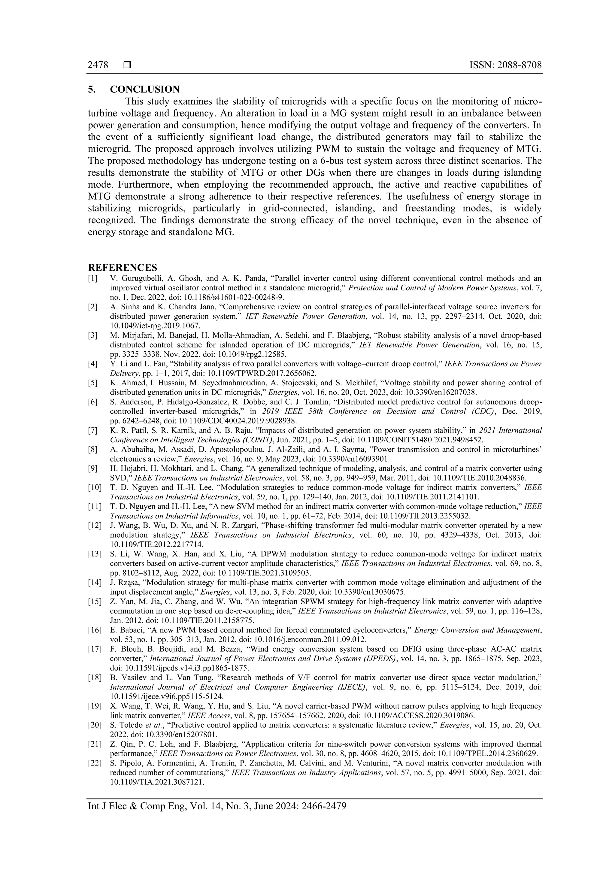  ISSN: 2088-8708
Int J Elec & Comp Eng, Vol. 14, No. 3, June 2024: 2466-2479
2478
5. CONCLUSION
This study examines the stability of microgrids with a specific focus on the monitoring of micro-
turbine voltage and frequency. An alteration in load in a MG system might result in an imbalance between
power generation and consumption, hence modifying the output voltage and frequency of the converters. In
the event of a sufficiently significant load change, the distributed generators may fail to stabilize the
microgrid. The proposed approach involves utilizing PWM to sustain the voltage and frequency of MTG.
The proposed methodology has undergone testing on a 6-bus test system across three distinct scenarios. The
results demonstrate the stability of MTG or other DGs when there are changes in loads during islanding
mode. Furthermore, when employing the recommended approach, the active and reactive capabilities of
MTG demonstrate a strong adherence to their respective references. The usefulness of energy storage in
stabilizing microgrids, particularly in grid-connected, islanding, and freestanding modes, is widely
recognized. The findings demonstrate the strong efficacy of the novel technique, even in the absence of
energy storage and standalone MG.
REFERENCES
[1] V. Gurugubelli, A. Ghosh, and A. K. Panda, “Parallel inverter control using different conventional control methods and an
improved virtual oscillator control method in a standalone microgrid,” Protection and Control of Modern Power Systems, vol. 7,
no. 1, Dec. 2022, doi: 10.1186/s41601-022-00248-9.
[2] A. Sinha and K. Chandra Jana, “Comprehensive review on control strategies of parallel‐interfaced voltage source inverters for
distributed power generation system,” IET Renewable Power Generation, vol. 14, no. 13, pp. 2297–2314, Oct. 2020, doi:
10.1049/iet-rpg.2019.1067.
[3] M. Mirjafari, M. Banejad, H. Molla‐Ahmadian, A. Sedehi, and F. Blaabjerg, “Robust stability analysis of a novel droop‐based
distributed control scheme for islanded operation of DC microgrids,” IET Renewable Power Generation, vol. 16, no. 15,
pp. 3325–3338, Nov. 2022, doi: 10.1049/rpg2.12585.
[4] Y. Li and L. Fan, “Stability analysis of two parallel converters with voltage–current droop control,” IEEE Transactions on Power
Delivery, pp. 1–1, 2017, doi: 10.1109/TPWRD.2017.2656062.
[5] K. Ahmed, I. Hussain, M. Seyedmahmoudian, A. Stojcevski, and S. Mekhilef, “Voltage stability and power sharing control of
distributed generation units in DC microgrids,” Energies, vol. 16, no. 20, Oct. 2023, doi: 10.3390/en16207038.
[6] S. Anderson, P. Hidalgo-Gonzalez, R. Dobbe, and C. J. Tomlin, “Distributed model predictive control for autonomous droop-
controlled inverter-based microgrids,” in 2019 IEEE 58th Conference on Decision and Control (CDC), Dec. 2019,
pp. 6242–6248, doi: 10.1109/CDC40024.2019.9028938.
[7] K. R. Patil, S. R. Karnik, and A. B. Raju, “Impacts of distributed generation on power system stability,” in 2021 International
Conference on Intelligent Technologies (CONIT), Jun. 2021, pp. 1–5, doi: 10.1109/CONIT51480.2021.9498452.
[8] A. Abuhaiba, M. Assadi, D. Apostolopoulou, J. Al-Zaili, and A. I. Sayma, “Power transmission and control in microturbines’
electronics a review,” Energies, vol. 16, no. 9, May 2023, doi: 10.3390/en16093901.
[9] H. Hojabri, H. Mokhtari, and L. Chang, “A generalized technique of modeling, analysis, and control of a matrix converter using
SVD,” IEEE Transactions on Industrial Electronics, vol. 58, no. 3, pp. 949–959, Mar. 2011, doi: 10.1109/TIE.2010.2048836.
[10] T. D. Nguyen and H.-H. Lee, “Modulation strategies to reduce common-mode voltage for indirect matrix converters,” IEEE
Transactions on Industrial Electronics, vol. 59, no. 1, pp. 129–140, Jan. 2012, doi: 10.1109/TIE.2011.2141101.
[11] T. D. Nguyen and H.-H. Lee, “A new SVM method for an indirect matrix converter with common-mode voltage reduction,” IEEE
Transactions on Industrial Informatics, vol. 10, no. 1, pp. 61–72, Feb. 2014, doi: 10.1109/TII.2013.2255032.
[12] J. Wang, B. Wu, D. Xu, and N. R. Zargari, “Phase-shifting transformer fed multi-modular matrix converter operated by a new
modulation strategy,” IEEE Transactions on Industrial Electronics, vol. 60, no. 10, pp. 4329–4338, Oct. 2013, doi:
10.1109/TIE.2012.2217714.
[13] S. Li, W. Wang, X. Han, and X. Liu, “A DPWM modulation strategy to reduce common-mode voltage for indirect matrix
converters based on active-current vector amplitude characteristics,” IEEE Transactions on Industrial Electronics, vol. 69, no. 8,
pp. 8102–8112, Aug. 2022, doi: 10.1109/TIE.2021.3109503.
[14] J. Rząsa, “Modulation strategy for multi-phase matrix converter with common mode voltage elimination and adjustment of the
input displacement angle,” Energies, vol. 13, no. 3, Feb. 2020, doi: 10.3390/en13030675.
[15] Z. Yan, M. Jia, C. Zhang, and W. Wu, “An integration SPWM strategy for high-frequency link matrix converter with adaptive
commutation in one step based on de-re-coupling idea,” IEEE Transactions on Industrial Electronics, vol. 59, no. 1, pp. 116–128,
Jan. 2012, doi: 10.1109/TIE.2011.2158775.
[16] E. Babaei, “A new PWM based control method for forced commutated cycloconverters,” Energy Conversion and Management,
vol. 53, no. 1, pp. 305–313, Jan. 2012, doi: 10.1016/j.enconman.2011.09.012.
[17] F. Blouh, B. Boujidi, and M. Bezza, “Wind energy conversion system based on DFIG using three-phase AC-AC matrix
converter,” International Journal of Power Electronics and Drive Systems (IJPEDS), vol. 14, no. 3, pp. 1865–1875, Sep. 2023,
doi: 10.11591/ijpeds.v14.i3.pp1865-1875.
[18] B. Vasilev and L. Van Tung, “Research methods of V/F control for matrix converter use direct space vector modulation,”
International Journal of Electrical and Computer Engineering (IJECE), vol. 9, no. 6, pp. 5115–5124, Dec. 2019, doi:
10.11591/ijece.v9i6.pp5115-5124.
[19] X. Wang, T. Wei, R. Wang, Y. Hu, and S. Liu, “A novel carrier-based PWM without narrow pulses applying to high frequency
link matrix converter,” IEEE Access, vol. 8, pp. 157654–157662, 2020, doi: 10.1109/ACCESS.2020.3019086.
[20] S. Toledo et al., “Predictive control applied to matrix converters: a systematic literature review,” Energies, vol. 15, no. 20, Oct.
2022, doi: 10.3390/en15207801.
[21] Z. Qin, P. C. Loh, and F. Blaabjerg, “Application criteria for nine-switch power conversion systems with improved thermal
performance,” IEEE Transactions on Power Electronics, vol. 30, no. 8, pp. 4608–4620, 2015, doi: 10.1109/TPEL.2014.2360629.
[22] S. Pipolo, A. Formentini, A. Trentin, P. Zanchetta, M. Calvini, and M. Venturini, “A novel matrix converter modulation with
reduced number of commutations,” IEEE Transactions on Industry Applications, vol. 57, no. 5, pp. 4991–5000, Sep. 2021, doi:
10.1109/TIA.2021.3087121.
 
