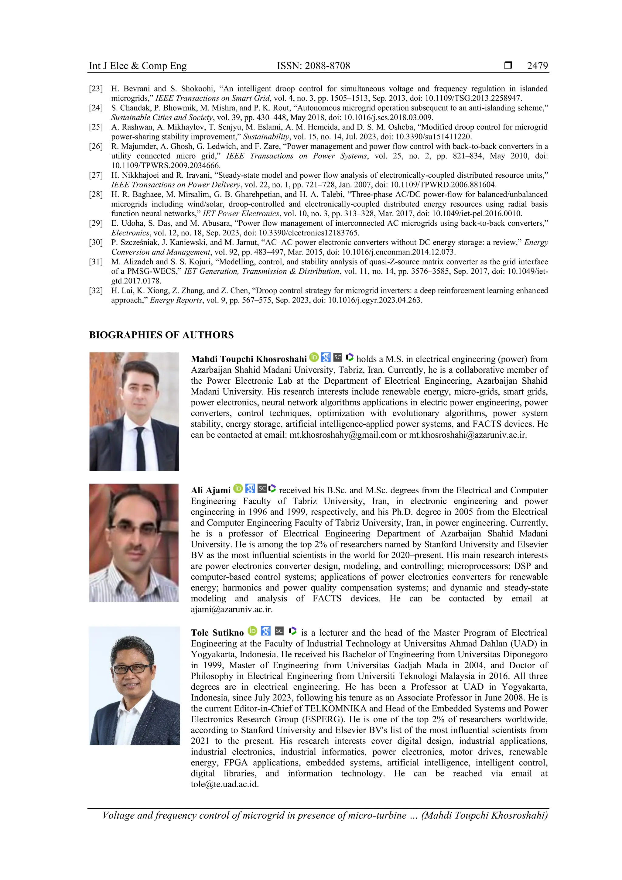 Int J Elec & Comp Eng ISSN: 2088-8708 
Voltage and frequency control of microgrid in presence of micro-turbine … (Mahdi Toupchi Khosroshahi)
2479
[23] H. Bevrani and S. Shokoohi, “An intelligent droop control for simultaneous voltage and frequency regulation in islanded
microgrids,” IEEE Transactions on Smart Grid, vol. 4, no. 3, pp. 1505–1513, Sep. 2013, doi: 10.1109/TSG.2013.2258947.
[24] S. Chandak, P. Bhowmik, M. Mishra, and P. K. Rout, “Autonomous microgrid operation subsequent to an anti-islanding scheme,”
Sustainable Cities and Society, vol. 39, pp. 430–448, May 2018, doi: 10.1016/j.scs.2018.03.009.
[25] A. Rashwan, A. Mikhaylov, T. Senjyu, M. Eslami, A. M. Hemeida, and D. S. M. Osheba, “Modified droop control for microgrid
power-sharing stability improvement,” Sustainability, vol. 15, no. 14, Jul. 2023, doi: 10.3390/su151411220.
[26] R. Majumder, A. Ghosh, G. Ledwich, and F. Zare, “Power management and power flow control with back-to-back converters in a
utility connected micro grid,” IEEE Transactions on Power Systems, vol. 25, no. 2, pp. 821–834, May 2010, doi:
10.1109/TPWRS.2009.2034666.
[27] H. Nikkhajoei and R. Iravani, “Steady-state model and power flow analysis of electronically-coupled distributed resource units,”
IEEE Transactions on Power Delivery, vol. 22, no. 1, pp. 721–728, Jan. 2007, doi: 10.1109/TPWRD.2006.881604.
[28] H. R. Baghaee, M. Mirsalim, G. B. Gharehpetian, and H. A. Talebi, “Three‐phase AC/DC power‐flow for balanced/unbalanced
microgrids including wind/solar, droop‐controlled and electronically‐coupled distributed energy resources using radial basis
function neural networks,” IET Power Electronics, vol. 10, no. 3, pp. 313–328, Mar. 2017, doi: 10.1049/iet-pel.2016.0010.
[29] E. Udoha, S. Das, and M. Abusara, “Power flow management of interconnected AC microgrids using back-to-back converters,”
Electronics, vol. 12, no. 18, Sep. 2023, doi: 10.3390/electronics12183765.
[30] P. Szcześniak, J. Kaniewski, and M. Jarnut, “AC–AC power electronic converters without DC energy storage: a review,” Energy
Conversion and Management, vol. 92, pp. 483–497, Mar. 2015, doi: 10.1016/j.enconman.2014.12.073.
[31] M. Alizadeh and S. S. Kojuri, “Modelling, control, and stability analysis of quasi‐Z‐source matrix converter as the grid interface
of a PMSG‐WECS,” IET Generation, Transmission & Distribution, vol. 11, no. 14, pp. 3576–3585, Sep. 2017, doi: 10.1049/iet-
gtd.2017.0178.
[32] H. Lai, K. Xiong, Z. Zhang, and Z. Chen, “Droop control strategy for microgrid inverters: a deep reinforcement learning enhanced
approach,” Energy Reports, vol. 9, pp. 567–575, Sep. 2023, doi: 10.1016/j.egyr.2023.04.263.
BIOGRAPHIES OF AUTHORS
Mahdi Toupchi Khosroshahi holds a M.S. in electrical engineering (power) from
Azarbaijan Shahid Madani University, Tabriz, Iran. Currently, he is a collaborative member of
the Power Electronic Lab at the Department of Electrical Engineering, Azarbaijan Shahid
Madani University. His research interests include renewable energy, micro-grids, smart grids,
power electronics, neural network algorithms applications in electric power engineering, power
converters, control techniques, optimization with evolutionary algorithms, power system
stability, energy storage, artificial intelligence-applied power systems, and FACTS devices. He
can be contacted at email: mt.khosroshahy@gmail.com or mt.khosroshahi@azaruniv.ac.ir.
Ali Ajami received his B.Sc. and M.Sc. degrees from the Electrical and Computer
Engineering Faculty of Tabriz University, Iran, in electronic engineering and power
engineering in 1996 and 1999, respectively, and his Ph.D. degree in 2005 from the Electrical
and Computer Engineering Faculty of Tabriz University, Iran, in power engineering. Currently,
he is a professor of Electrical Engineering Department of Azarbaijan Shahid Madani
University. He is among the top 2% of researchers named by Stanford University and Elsevier
BV as the most influential scientists in the world for 2020–present. His main research interests
are power electronics converter design, modeling, and controlling; microprocessors; DSP and
computer-based control systems; applications of power electronics converters for renewable
energy; harmonics and power quality compensation systems; and dynamic and steady-state
modeling and analysis of FACTS devices. He can be contacted by email at
ajami@azaruniv.ac.ir.
Tole Sutikno is a lecturer and the head of the Master Program of Electrical
Engineering at the Faculty of Industrial Technology at Universitas Ahmad Dahlan (UAD) in
Yogyakarta, Indonesia. He received his Bachelor of Engineering from Universitas Diponegoro
in 1999, Master of Engineering from Universitas Gadjah Mada in 2004, and Doctor of
Philosophy in Electrical Engineering from Universiti Teknologi Malaysia in 2016. All three
degrees are in electrical engineering. He has been a Professor at UAD in Yogyakarta,
Indonesia, since July 2023, following his tenure as an Associate Professor in June 2008. He is
the current Editor-in-Chief of TELKOMNIKA and Head of the Embedded Systems and Power
Electronics Research Group (ESPERG). He is one of the top 2% of researchers worldwide,
according to Stanford University and Elsevier BV's list of the most influential scientists from
2021 to the present. His research interests cover digital design, industrial applications,
industrial electronics, industrial informatics, power electronics, motor drives, renewable
energy, FPGA applications, embedded systems, artificial intelligence, intelligent control,
digital libraries, and information technology. He can be reached via email at
tole@te.uad.ac.id.
 