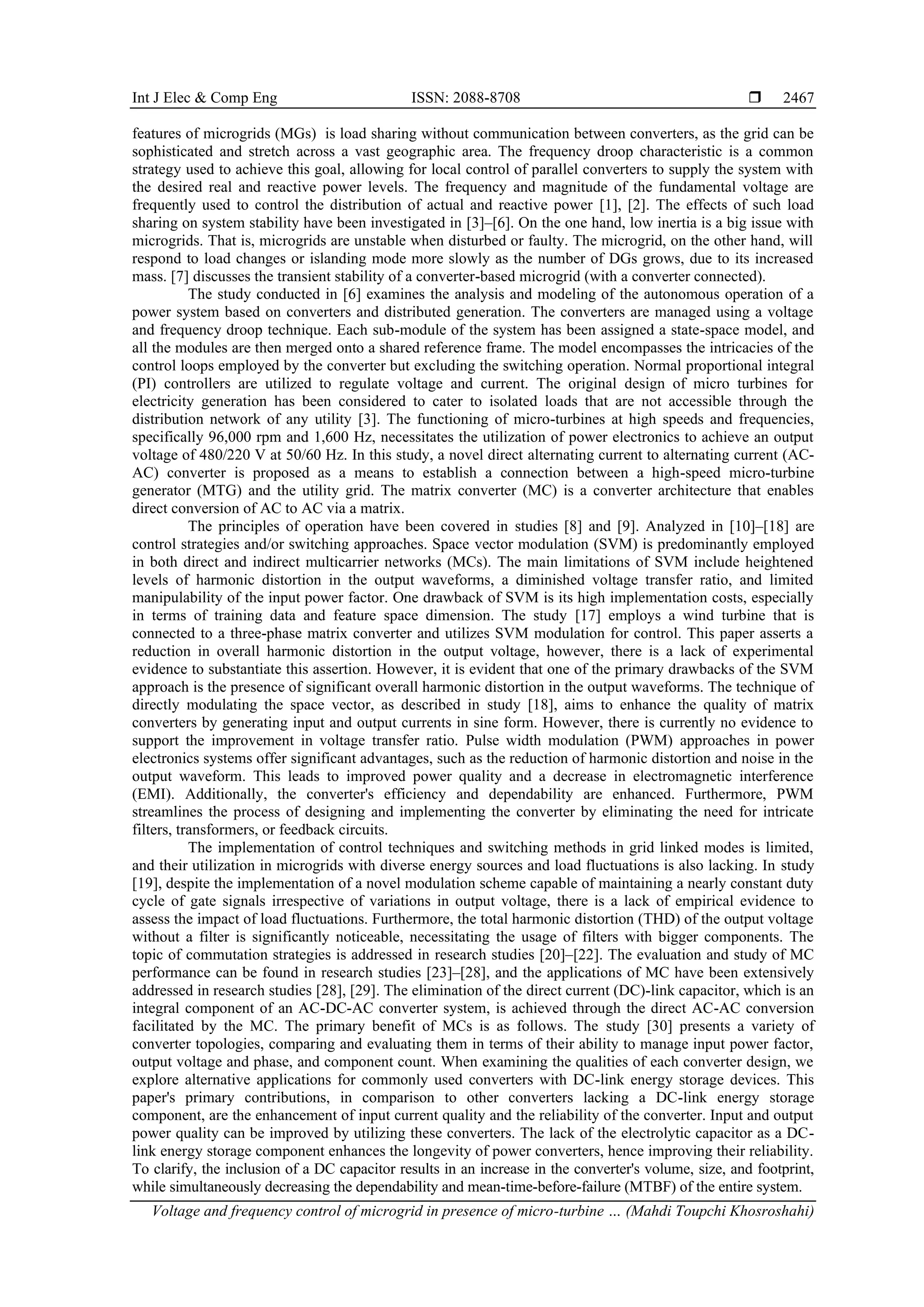 Int J Elec & Comp Eng ISSN: 2088-8708 
Voltage and frequency control of microgrid in presence of micro-turbine … (Mahdi Toupchi Khosroshahi)
2467
features of microgrids (MGs) is load sharing without communication between converters, as the grid can be
sophisticated and stretch across a vast geographic area. The frequency droop characteristic is a common
strategy used to achieve this goal, allowing for local control of parallel converters to supply the system with
the desired real and reactive power levels. The frequency and magnitude of the fundamental voltage are
frequently used to control the distribution of actual and reactive power [1], [2]. The effects of such load
sharing on system stability have been investigated in [3]–[6]. On the one hand, low inertia is a big issue with
microgrids. That is, microgrids are unstable when disturbed or faulty. The microgrid, on the other hand, will
respond to load changes or islanding mode more slowly as the number of DGs grows, due to its increased
mass. [7] discusses the transient stability of a converter-based microgrid (with a converter connected).
The study conducted in [6] examines the analysis and modeling of the autonomous operation of a
power system based on converters and distributed generation. The converters are managed using a voltage
and frequency droop technique. Each sub-module of the system has been assigned a state-space model, and
all the modules are then merged onto a shared reference frame. The model encompasses the intricacies of the
control loops employed by the converter but excluding the switching operation. Normal proportional integral
(PI) controllers are utilized to regulate voltage and current. The original design of micro turbines for
electricity generation has been considered to cater to isolated loads that are not accessible through the
distribution network of any utility [3]. The functioning of micro-turbines at high speeds and frequencies,
specifically 96,000 rpm and 1,600 Hz, necessitates the utilization of power electronics to achieve an output
voltage of 480/220 V at 50/60 Hz. In this study, a novel direct alternating current to alternating current (AC-
AC) converter is proposed as a means to establish a connection between a high-speed micro-turbine
generator (MTG) and the utility grid. The matrix converter (MC) is a converter architecture that enables
direct conversion of AC to AC via a matrix.
The principles of operation have been covered in studies [8] and [9]. Analyzed in [10]–[18] are
control strategies and/or switching approaches. Space vector modulation (SVM) is predominantly employed
in both direct and indirect multicarrier networks (MCs). The main limitations of SVM include heightened
levels of harmonic distortion in the output waveforms, a diminished voltage transfer ratio, and limited
manipulability of the input power factor. One drawback of SVM is its high implementation costs, especially
in terms of training data and feature space dimension. The study [17] employs a wind turbine that is
connected to a three-phase matrix converter and utilizes SVM modulation for control. This paper asserts a
reduction in overall harmonic distortion in the output voltage, however, there is a lack of experimental
evidence to substantiate this assertion. However, it is evident that one of the primary drawbacks of the SVM
approach is the presence of significant overall harmonic distortion in the output waveforms. The technique of
directly modulating the space vector, as described in study [18], aims to enhance the quality of matrix
converters by generating input and output currents in sine form. However, there is currently no evidence to
support the improvement in voltage transfer ratio. Pulse width modulation (PWM) approaches in power
electronics systems offer significant advantages, such as the reduction of harmonic distortion and noise in the
output waveform. This leads to improved power quality and a decrease in electromagnetic interference
(EMI). Additionally, the converter's efficiency and dependability are enhanced. Furthermore, PWM
streamlines the process of designing and implementing the converter by eliminating the need for intricate
filters, transformers, or feedback circuits.
The implementation of control techniques and switching methods in grid linked modes is limited,
and their utilization in microgrids with diverse energy sources and load fluctuations is also lacking. In study
[19], despite the implementation of a novel modulation scheme capable of maintaining a nearly constant duty
cycle of gate signals irrespective of variations in output voltage, there is a lack of empirical evidence to
assess the impact of load fluctuations. Furthermore, the total harmonic distortion (THD) of the output voltage
without a filter is significantly noticeable, necessitating the usage of filters with bigger components. The
topic of commutation strategies is addressed in research studies [20]–[22]. The evaluation and study of MC
performance can be found in research studies [23]–[28], and the applications of MC have been extensively
addressed in research studies [28], [29]. The elimination of the direct current (DC)-link capacitor, which is an
integral component of an AC-DC-AC converter system, is achieved through the direct AC-AC conversion
facilitated by the MC. The primary benefit of MCs is as follows. The study [30] presents a variety of
converter topologies, comparing and evaluating them in terms of their ability to manage input power factor,
output voltage and phase, and component count. When examining the qualities of each converter design, we
explore alternative applications for commonly used converters with DC-link energy storage devices. This
paper's primary contributions, in comparison to other converters lacking a DC-link energy storage
component, are the enhancement of input current quality and the reliability of the converter. Input and output
power quality can be improved by utilizing these converters. The lack of the electrolytic capacitor as a DC-
link energy storage component enhances the longevity of power converters, hence improving their reliability.
To clarify, the inclusion of a DC capacitor results in an increase in the converter's volume, size, and footprint,
while simultaneously decreasing the dependability and mean-time-before-failure (MTBF) of the entire system.
 