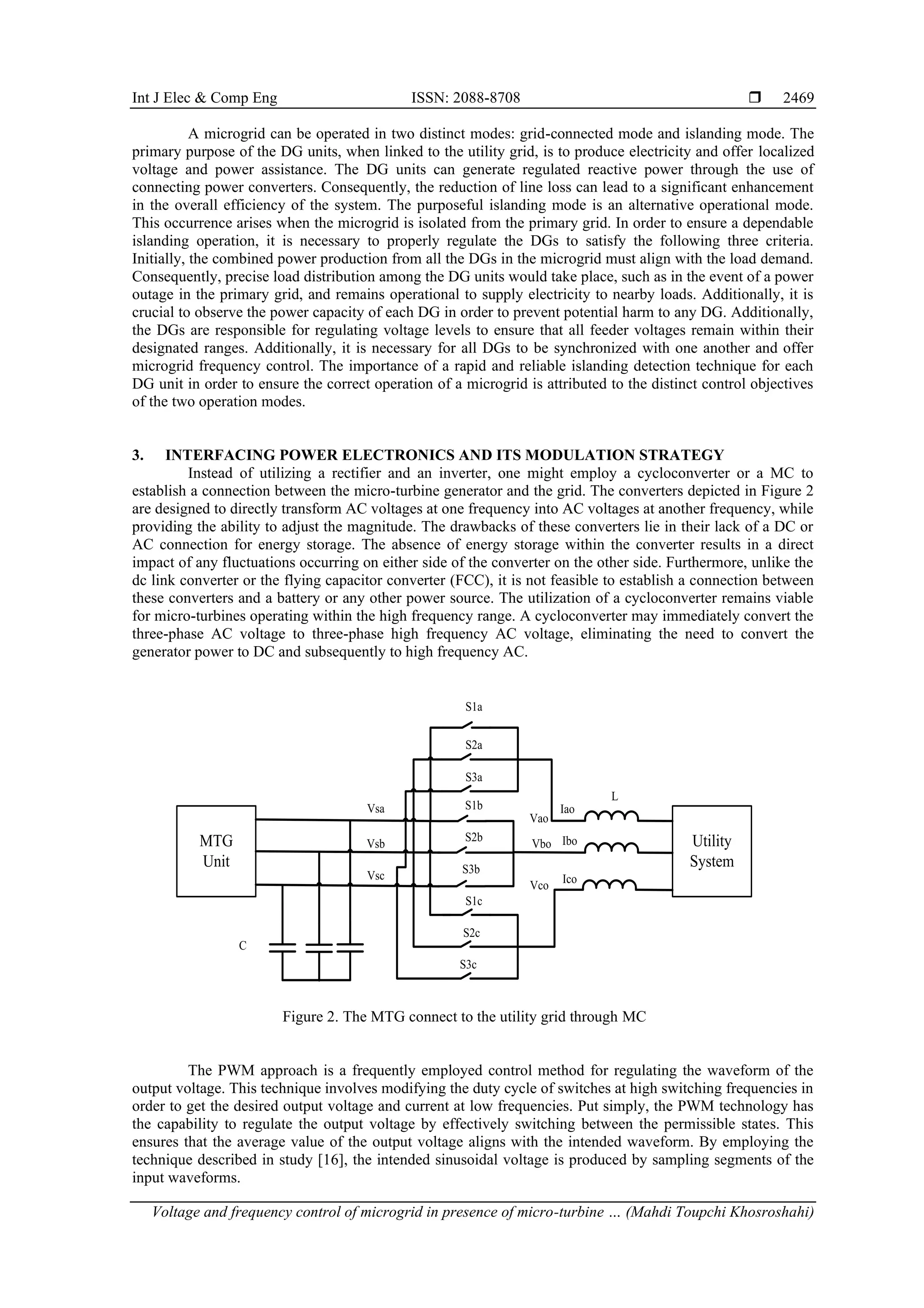 Int J Elec & Comp Eng ISSN: 2088-8708 
Voltage and frequency control of microgrid in presence of micro-turbine … (Mahdi Toupchi Khosroshahi)
2469
A microgrid can be operated in two distinct modes: grid-connected mode and islanding mode. The
primary purpose of the DG units, when linked to the utility grid, is to produce electricity and offer localized
voltage and power assistance. The DG units can generate regulated reactive power through the use of
connecting power converters. Consequently, the reduction of line loss can lead to a significant enhancement
in the overall efficiency of the system. The purposeful islanding mode is an alternative operational mode.
This occurrence arises when the microgrid is isolated from the primary grid. In order to ensure a dependable
islanding operation, it is necessary to properly regulate the DGs to satisfy the following three criteria.
Initially, the combined power production from all the DGs in the microgrid must align with the load demand.
Consequently, precise load distribution among the DG units would take place, such as in the event of a power
outage in the primary grid, and remains operational to supply electricity to nearby loads. Additionally, it is
crucial to observe the power capacity of each DG in order to prevent potential harm to any DG. Additionally,
the DGs are responsible for regulating voltage levels to ensure that all feeder voltages remain within their
designated ranges. Additionally, it is necessary for all DGs to be synchronized with one another and offer
microgrid frequency control. The importance of a rapid and reliable islanding detection technique for each
DG unit in order to ensure the correct operation of a microgrid is attributed to the distinct control objectives
of the two operation modes.
3. INTERFACING POWER ELECTRONICS AND ITS MODULATION STRATEGY
Instead of utilizing a rectifier and an inverter, one might employ a cycloconverter or a MC to
establish a connection between the micro-turbine generator and the grid. The converters depicted in Figure 2
are designed to directly transform AC voltages at one frequency into AC voltages at another frequency, while
providing the ability to adjust the magnitude. The drawbacks of these converters lie in their lack of a DC or
AC connection for energy storage. The absence of energy storage within the converter results in a direct
impact of any fluctuations occurring on either side of the converter on the other side. Furthermore, unlike the
dc link converter or the flying capacitor converter (FCC), it is not feasible to establish a connection between
these converters and a battery or any other power source. The utilization of a cycloconverter remains viable
for micro-turbines operating within the high frequency range. A cycloconverter may immediately convert the
three-phase AC voltage to three-phase high frequency AC voltage, eliminating the need to convert the
generator power to DC and subsequently to high frequency AC.
S1a
S2a
S3a
S1b
S2b
S3b
S1c
S2c
S3c
MTG
Unit
Utility
System
Vsa
Vsc
Vsb
Vao
Vbo
Vco
Iao
Ibo
Ico
L
C
Figure 2. The MTG connect to the utility grid through MC
The PWM approach is a frequently employed control method for regulating the waveform of the
output voltage. This technique involves modifying the duty cycle of switches at high switching frequencies in
order to get the desired output voltage and current at low frequencies. Put simply, the PWM technology has
the capability to regulate the output voltage by effectively switching between the permissible states. This
ensures that the average value of the output voltage aligns with the intended waveform. By employing the
technique described in study [16], the intended sinusoidal voltage is produced by sampling segments of the
input waveforms.
 