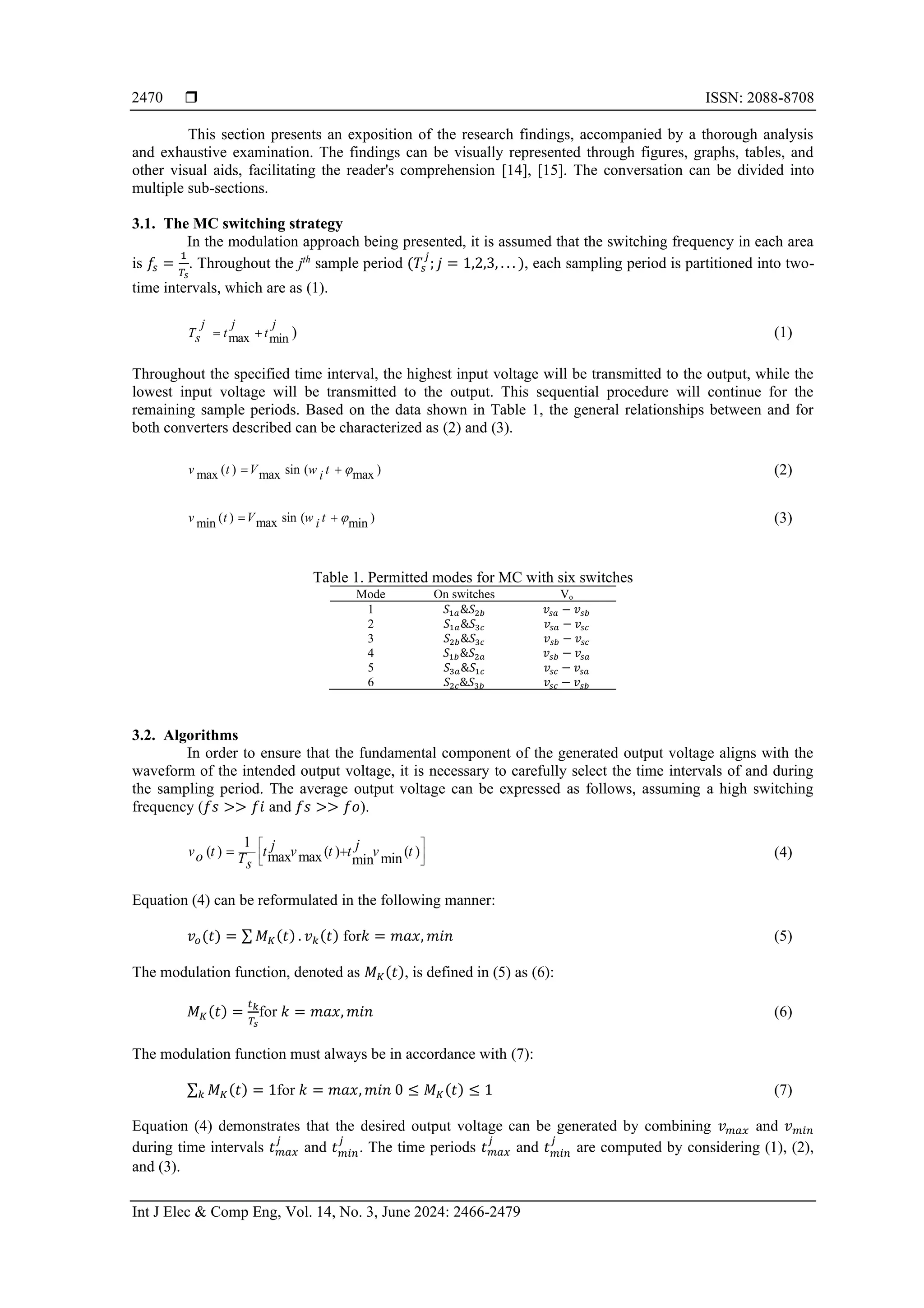  ISSN: 2088-8708
Int J Elec & Comp Eng, Vol. 14, No. 3, June 2024: 2466-2479
2470
This section presents an exposition of the research findings, accompanied by a thorough analysis
and exhaustive examination. The findings can be visually represented through figures, graphs, tables, and
other visual aids, facilitating the reader's comprehension [14], [15]. The conversation can be divided into
multiple sub-sections.
3.1. The MC switching strategy
In the modulation approach being presented, it is assumed that the switching frequency in each area
is 𝑓𝑠 =
1
𝑇𝑠
. Throughout the jth
sample period (𝑇𝑠
𝑗
; 𝑗 = 1,2,3, . . . ), each sampling period is partitioned into two-
time intervals, which are as (1).
max min
j j j
T t t
s = + ) (1)
Throughout the specified time interval, the highest input voltage will be transmitted to the output, while the
lowest input voltage will be transmitted to the output. This sequential procedure will continue for the
remaining sample periods. Based on the data shown in Table 1, the general relationships between and for
both converters described can be characterized as (2) and (3).
( ) sin ( )
max max max
v t V w t
i 
= + (2)
( ) sin ( )
max
min min
v t V w t
i 
= + (3)
Table 1. Permitted modes for MC with six switches
Mode On switches Vo
1 𝑆1𝑎&𝑆2𝑏 𝑣𝑠𝑎 − 𝑣𝑠𝑏
2 𝑆1𝑎&𝑆3𝑐 𝑣𝑠𝑎 − 𝑣𝑠𝑐
3 𝑆2𝑏&𝑆3𝑐 𝑣𝑠𝑏 − 𝑣𝑠𝑐
4 𝑆1𝑏&𝑆2𝑎 𝑣𝑠𝑏 − 𝑣𝑠𝑎
5 𝑆3𝑎&𝑆1𝑐 𝑣𝑠𝑐 − 𝑣𝑠𝑎
6 𝑆2𝑐&𝑆3𝑏 𝑣𝑠𝑐 − 𝑣𝑠𝑏
3.2. Algorithms
In order to ensure that the fundamental component of the generated output voltage aligns with the
waveform of the intended output voltage, it is necessary to carefully select the time intervals of and during
the sampling period. The average output voltage can be expressed as follows, assuming a high switching
frequency (𝑓𝑠 >> 𝑓𝑖 and 𝑓𝑠 >> 𝑓𝑜).
1
( ) ( ) ( )
max max min
min
j
j
v t t v t t v t
o Ts
 
 
 
= + (4)
Equation (4) can be reformulated in the following manner:
𝑣𝑜(𝑡) = ∑ 𝑀𝐾(𝑡) . 𝑣𝑘(𝑡) for𝑘 = 𝑚𝑎𝑥, 𝑚𝑖𝑛 (5)
The modulation function, denoted as 𝑀𝐾(𝑡), is defined in (5) as (6):
𝑀𝐾(𝑡) =
𝑡𝑘
𝑇𝑠
for 𝑘 = 𝑚𝑎𝑥, 𝑚𝑖𝑛 (6)
The modulation function must always be in accordance with (7):
∑ 𝑀𝐾(𝑡)
𝑘 = 1for 𝑘 = 𝑚𝑎𝑥, 𝑚𝑖𝑛 0 ≤ 𝑀𝐾(𝑡) ≤ 1 (7)
Equation (4) demonstrates that the desired output voltage can be generated by combining 𝑣𝑚𝑎𝑥 and 𝑣𝑚𝑖𝑛
during time intervals 𝑡𝑚𝑎𝑥
𝑗
and 𝑡𝑚𝑖𝑛
𝑗
. The time periods 𝑡𝑚𝑎𝑥
𝑗
and 𝑡𝑚𝑖𝑛
𝑗
are computed by considering (1), (2),
and (3).
 