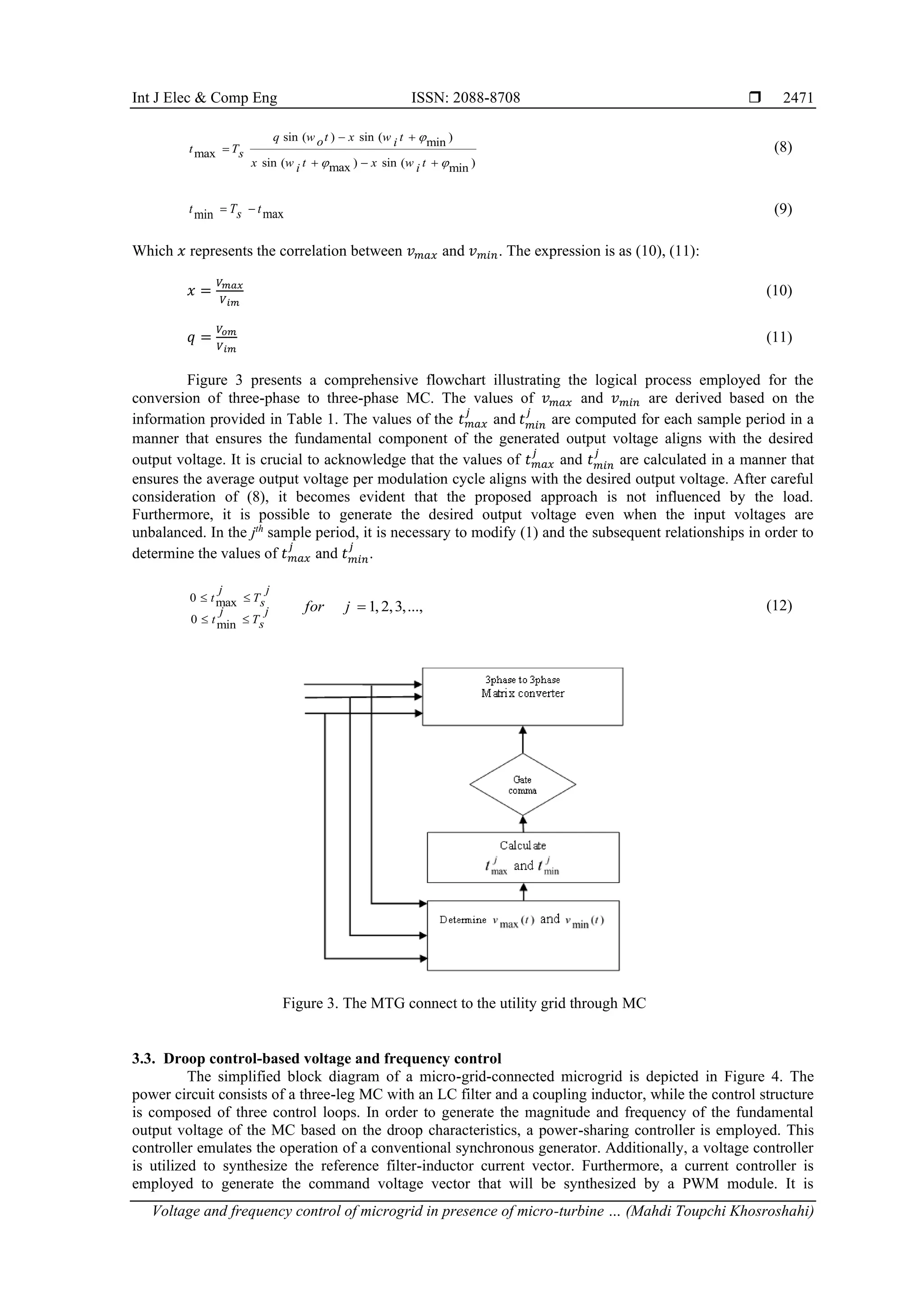 Int J Elec & Comp Eng ISSN: 2088-8708 
Voltage and frequency control of microgrid in presence of micro-turbine … (Mahdi Toupchi Khosroshahi)
2471
sin ( ) sin ( )
min
max
sin ( ) sin ( )
max min
q w t x w t
o i
t Ts
x w t x w t
i i

 
− +
=
+ − +
(8)
max
min
t T t
s
= − (9)
Which 𝑥 represents the correlation between 𝑣𝑚𝑎𝑥 and 𝑣𝑚𝑖𝑛. The expression is as (10), (11):
𝑥 =
𝑉𝑚𝑎𝑥
𝑉𝑖𝑚
(10)
𝑞 =
𝑉𝑜𝑚
𝑉𝑖𝑚
(11)
Figure 3 presents a comprehensive flowchart illustrating the logical process employed for the
conversion of three-phase to three-phase MC. The values of 𝑣𝑚𝑎𝑥 and 𝑣𝑚𝑖𝑛 are derived based on the
information provided in Table 1. The values of the 𝑡𝑚𝑎𝑥
𝑗
and 𝑡𝑚𝑖𝑛
𝑗
are computed for each sample period in a
manner that ensures the fundamental component of the generated output voltage aligns with the desired
output voltage. It is crucial to acknowledge that the values of 𝑡𝑚𝑎𝑥
𝑗
and 𝑡𝑚𝑖𝑛
𝑗
are calculated in a manner that
ensures the average output voltage per modulation cycle aligns with the desired output voltage. After careful
consideration of (8), it becomes evident that the proposed approach is not influenced by the load.
Furthermore, it is possible to generate the desired output voltage even when the input voltages are
unbalanced. In the jth
sample period, it is necessary to modify (1) and the subsequent relationships in order to
determine the values of 𝑡𝑚𝑎𝑥
𝑗
and 𝑡𝑚𝑖𝑛
𝑗
.
0 max
0 min
1, 2,3,...,
j j
t Ts
j j
t Ts
for j
 
 
= (12)
Figure 3. The MTG connect to the utility grid through MC
3.3. Droop control-based voltage and frequency control
The simplified block diagram of a micro-grid-connected microgrid is depicted in Figure 4. The
power circuit consists of a three-leg MC with an LC filter and a coupling inductor, while the control structure
is composed of three control loops. In order to generate the magnitude and frequency of the fundamental
output voltage of the MC based on the droop characteristics, a power-sharing controller is employed. This
controller emulates the operation of a conventional synchronous generator. Additionally, a voltage controller
is utilized to synthesize the reference filter-inductor current vector. Furthermore, a current controller is
employed to generate the command voltage vector that will be synthesized by a PWM module. It is
 