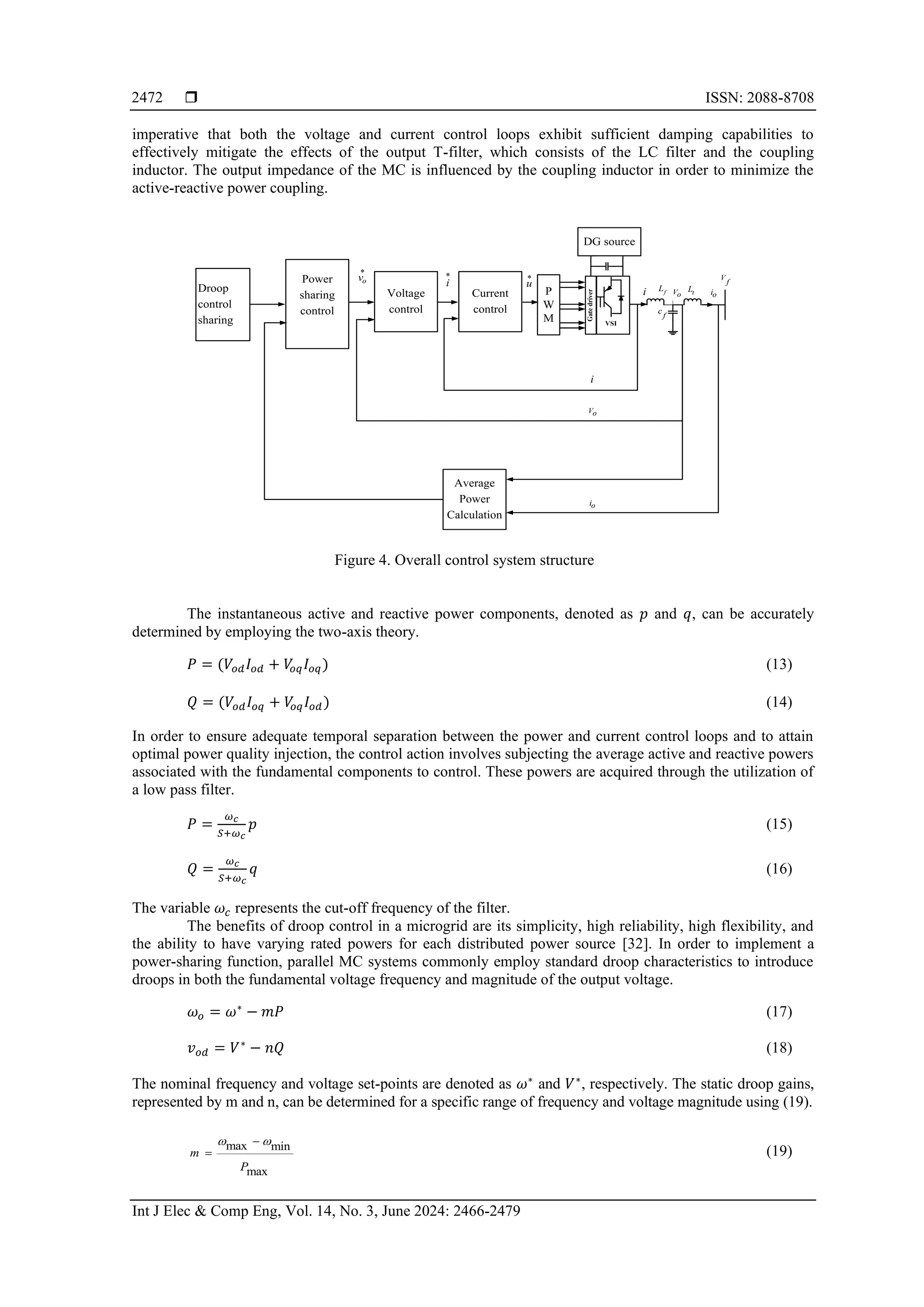  ISSN: 2088-8708
Int J Elec & Comp Eng, Vol. 14, No. 3, June 2024: 2466-2479
2472
imperative that both the voltage and current control loops exhibit sufficient damping capabilities to
effectively mitigate the effects of the output T-filter, which consists of the LC filter and the coupling
inductor. The output impedance of the MC is influenced by the coupling inductor in order to minimize the
active-reactive power coupling.
Figure 4. Overall control system structure
The instantaneous active and reactive power components, denoted as 𝑝 and 𝑞, can be accurately
determined by employing the two-axis theory.
𝑃 = (𝑉𝑜𝑑𝐼𝑜𝑑 + 𝑉
𝑜𝑞𝐼𝑜𝑞) (13)
𝑄 = (𝑉𝑜𝑑𝐼𝑜𝑞 + 𝑉
𝑜𝑞𝐼𝑜𝑑) (14)
In order to ensure adequate temporal separation between the power and current control loops and to attain
optimal power quality injection, the control action involves subjecting the average active and reactive powers
associated with the fundamental components to control. These powers are acquired through the utilization of
a low pass filter.
𝑃 =
𝜔𝑐
𝑆+𝜔𝑐
𝑝 (15)
𝑄 =
𝜔𝑐
𝑆+𝜔𝑐
𝑞 (16)
The variable 𝜔𝑐 represents the cut-off frequency of the filter.
The benefits of droop control in a microgrid are its simplicity, high reliability, high flexibility, and
the ability to have varying rated powers for each distributed power source [32]. In order to implement a
power-sharing function, parallel MC systems commonly employ standard droop characteristics to introduce
droops in both the fundamental voltage frequency and magnitude of the output voltage.
𝜔𝑜 = 𝜔∗
− 𝑚𝑃 (17)
𝑣𝑜𝑑 = 𝑉∗
− 𝑛𝑄 (18)
The nominal frequency and voltage set-points are denoted as 𝜔∗
and 𝑉∗
, respectively. The static droop gains,
represented by m and n, can be determined for a specific range of frequency and voltage magnitude using (19).
max min
max
m
P
 
−
= (19)
Gate
driver
VSI
P
W
M
DG source
Current
control
Voltage
control
Power
sharing
control
Droop
control
sharing
Average
Power
Calculation
V
f
o
i
t
L
f
L Vo
f
c
*
i *
u
*
o
v
i
o
i
Vo
i
 