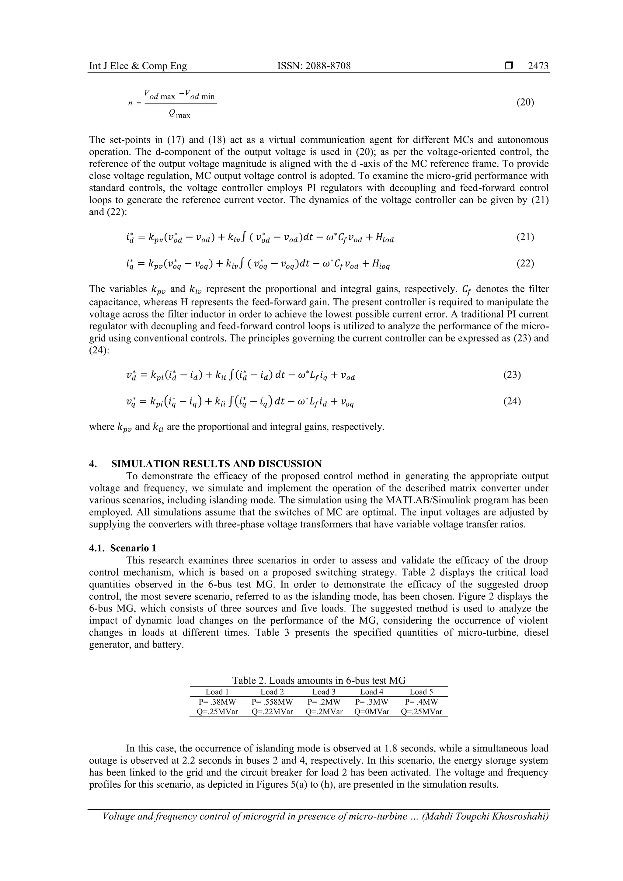 Int J Elec & Comp Eng ISSN: 2088-8708 
Voltage and frequency control of microgrid in presence of micro-turbine … (Mahdi Toupchi Khosroshahi)
2473
max min
max
V V
od od
n
Q
−
= (20)
The set-points in (17) and (18) act as a virtual communication agent for different MCs and autonomous
operation. The d-component of the output voltage is used in (20); as per the voltage-oriented control, the
reference of the output voltage magnitude is aligned with the d -axis of the MC reference frame. To provide
close voltage regulation, MC output voltage control is adopted. To examine the micro-grid performance with
standard controls, the voltage controller employs PI regulators with decoupling and feed-forward control
loops to generate the reference current vector. The dynamics of the voltage controller can be given by (21)
and (22):
𝑖𝑑
∗
= 𝑘𝑝𝑣(𝑣𝑜𝑑
∗
− 𝑣𝑜𝑑) + 𝑘𝑖𝑣∫ ( 𝑣𝑜𝑑
∗
− 𝑣𝑜𝑑)𝑑𝑡 − 𝜔∗
𝐶𝑓𝑣𝑜𝑑 + 𝐻𝑖𝑜𝑑 (21)
𝑖𝑞
∗
= 𝑘𝑝𝑣(𝑣𝑜𝑞
∗
− 𝑣𝑜𝑞) + 𝑘𝑖𝑣∫ ( 𝑣𝑜𝑞
∗
− 𝑣𝑜𝑞)𝑑𝑡 − 𝜔∗
𝐶𝑓𝑣𝑜𝑑 + 𝐻𝑖𝑜𝑞 (22)
The variables 𝑘𝑝𝑣 and 𝑘𝑖𝑣 represent the proportional and integral gains, respectively. 𝐶𝑓 denotes the filter
capacitance, whereas H represents the feed-forward gain. The present controller is required to manipulate the
voltage across the filter inductor in order to achieve the lowest possible current error. A traditional PI current
regulator with decoupling and feed-forward control loops is utilized to analyze the performance of the micro-
grid using conventional controls. The principles governing the current controller can be expressed as (23) and
(24):
𝑣𝑑
∗
= 𝑘𝑝𝑖(𝑖𝑑
∗
− 𝑖𝑑) + 𝑘𝑖𝑖 ∫(𝑖𝑑
∗
− 𝑖𝑑) 𝑑𝑡 − 𝜔∗
𝐿𝑓𝑖𝑞 + 𝑣𝑜𝑑 (23)
𝑣𝑞
∗
= 𝑘𝑝𝑖(𝑖𝑞
∗
− 𝑖𝑞) + 𝑘𝑖𝑖 ∫(𝑖𝑞
∗
− 𝑖𝑞) 𝑑𝑡 − 𝜔∗
𝐿𝑓𝑖𝑑 + 𝑣𝑜𝑞 (24)
where 𝑘𝑝𝑣 and 𝑘𝑖𝑖 are the proportional and integral gains, respectively.
4. SIMULATION RESULTS AND DISCUSSION
To demonstrate the efficacy of the proposed control method in generating the appropriate output
voltage and frequency, we simulate and implement the operation of the described matrix converter under
various scenarios, including islanding mode. The simulation using the MATLAB/Simulink program has been
employed. All simulations assume that the switches of MC are optimal. The input voltages are adjusted by
supplying the converters with three-phase voltage transformers that have variable voltage transfer ratios.
4.1. Scenario 1
This research examines three scenarios in order to assess and validate the efficacy of the droop
control mechanism, which is based on a proposed switching strategy. Table 2 displays the critical load
quantities observed in the 6-bus test MG. In order to demonstrate the efficacy of the suggested droop
control, the most severe scenario, referred to as the islanding mode, has been chosen. Figure 2 displays the
6-bus MG, which consists of three sources and five loads. The suggested method is used to analyze the
impact of dynamic load changes on the performance of the MG, considering the occurrence of violent
changes in loads at different times. Table 3 presents the specified quantities of micro-turbine, diesel
generator, and battery.
Table 2. Loads amounts in 6-bus test MG
Load 1 Load 2 Load 3 Load 4 Load 5
P= .38MW P= .558MW P= .2MW P= .3MW P= .4MW
Q=.25MVar Q=.22MVar Q=.2MVar Q=0MVar Q=.25MVar
In this case, the occurrence of islanding mode is observed at 1.8 seconds, while a simultaneous load
outage is observed at 2.2 seconds in buses 2 and 4, respectively. In this scenario, the energy storage system
has been linked to the grid and the circuit breaker for load 2 has been activated. The voltage and frequency
profiles for this scenario, as depicted in Figures 5(a) to (h), are presented in the simulation results.
 