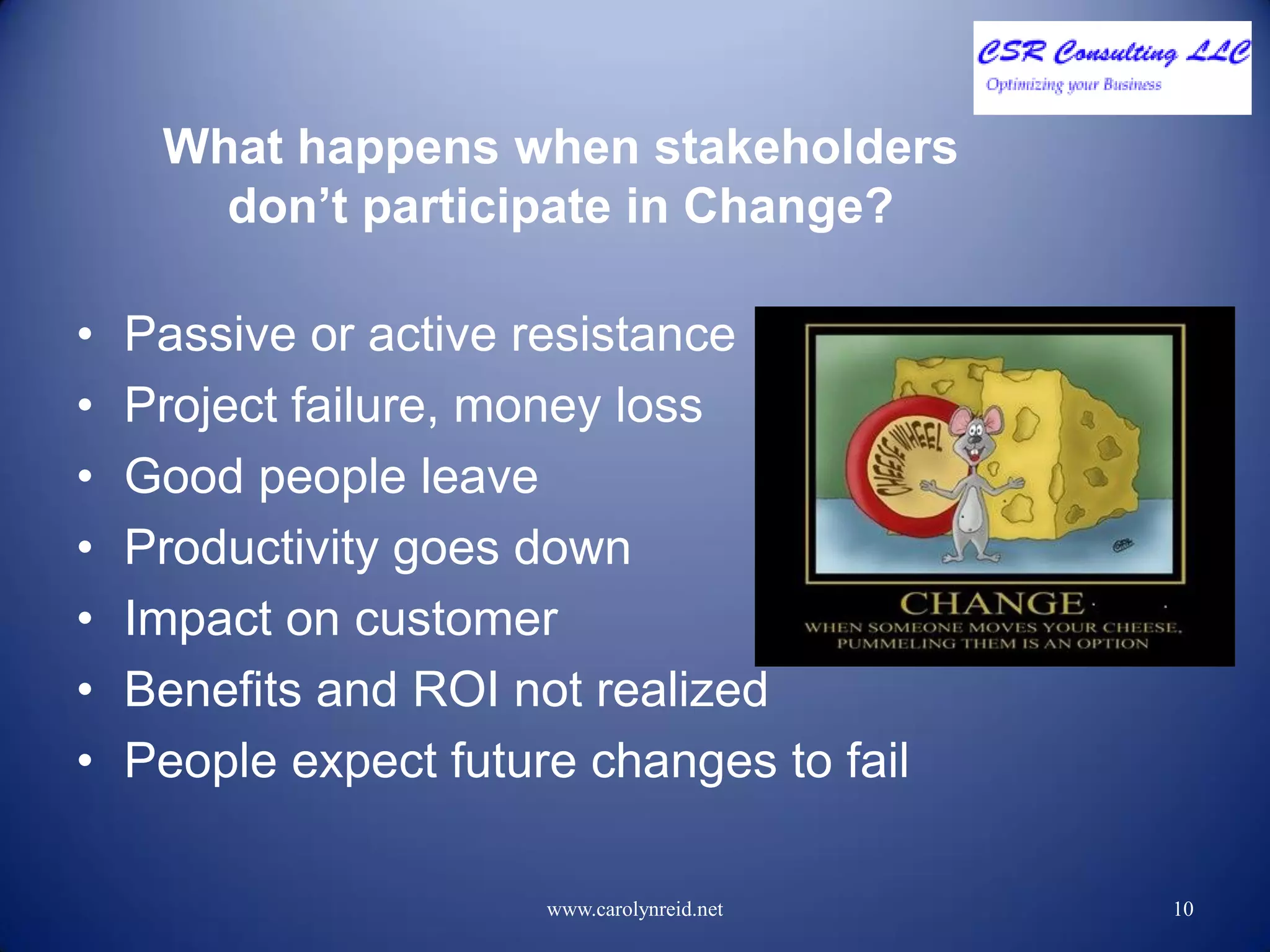 What happens when stakeholders
don’t participate in Change?
• Passive or active resistance
• Project failure, money loss
• Good people leave
• Productivity goes down
• Impact on customer
• Benefits and ROI not realized
• People expect future changes to fail
www.carolynreid.net 10
 