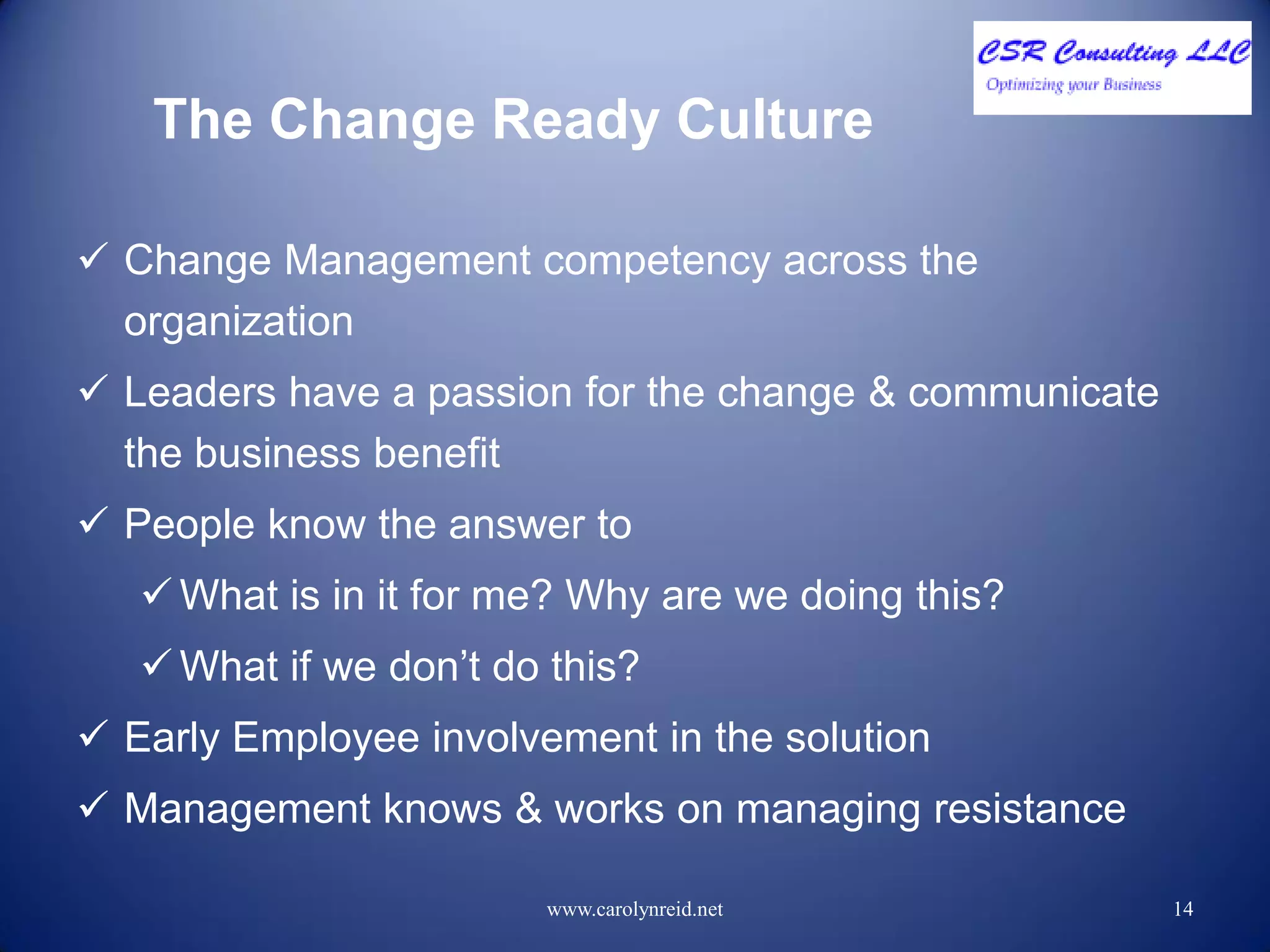 The Change Ready Culture
 Change Management competency across the
organization
 Leaders have a passion for the change & communicate
the business benefit
 People know the answer to
 What is in it for me? Why are we doing this?
 What if we don’t do this?
 Early Employee involvement in the solution
 Management knows & works on managing resistance
www.carolynreid.net 14
 