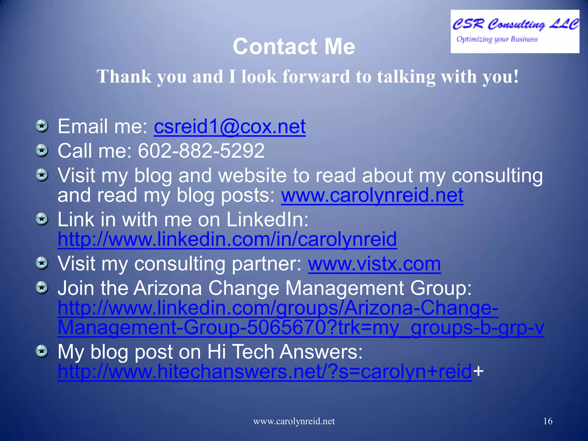 Contact Me
Email me: csreid1@cox.net
Call me: 602-882-5292
Visit my blog and website to read about my consulting
and read my blog posts: www.carolynreid.net
Link in with me on LinkedIn:
http://www.linkedin.com/in/carolynreid
Visit my consulting partner: www.vistx.com
Join the Arizona Change Management Group:
http://www.linkedin.com/groups/Arizona-Change-
Management-Group-5065670?trk=my_groups-b-grp-v
My blog post on Hi Tech Answers:
http://www.hitechanswers.net/?s=carolyn+reid+
www.carolynreid.net 16
Thank you and I look forward to talking with you!
 