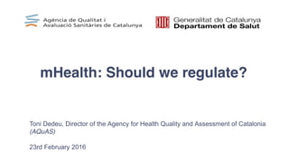 mHealth: Should we regulate?
Toni Dedeu, Director of the Agency for Health Quality and Assessment of Catalonia
(AQuAS)
23rd February 2016
 
