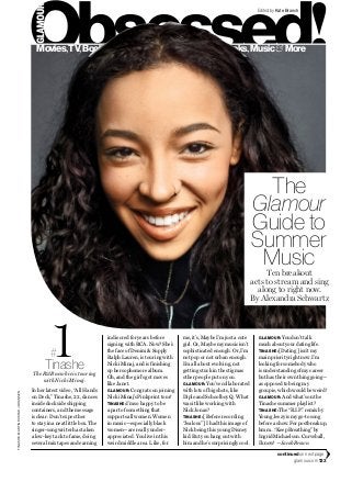 glamour.com 133
TINASHE:MARTINRUSTADJOHANSEN
Edited by Kate Branch
indie cred for years before
signing with RCA. Now? She’s
the face of Denim & Supply
Ralph Lauren, is touring with
Nicki Minaj, and is finishing
up her sophomore album.
Oh, and the girl’s got moves
like Janet.
GLAMOUR: Congrats on joining
Nicki Minaj’s Pinkprint tour!
TINASHE:I’m so happy to be
a part of something that
supports all women. Women
in music—especially black
women—are really under­
appreciated. You live in this
weird middle area. Like, for
Tinashe
The R&B newbie is touring
with Nicki Minaj.
me, it’s, Maybe I’m just a cute
girl. Or, Maybe my music isn’t
sophisticated enough. Or, I’m
not pop or not urban enough.
I’m all about evolving, not
getting stuck in the stigmas
other people put on you.
GLAMOUR: You’ve collaborated
with lots of big shots, like
Diplo and Schoolboy Q. What
was it like working with
Nick Jonas?
TINASHE: [Before recording
“Jealous”] I had this image of
Nick being this young Disney
kid. But you hang out with
him and he’s surprisingly cool.
In her latest video, “All Hands
on Deck,” Tinashe, 22, dances
inside dockside shipping
containers, and the message
is clear: Don’t expect her
to stay in a neat little box. The
singer-songwriter has taken
a low-key tack to fame, doing
several mixtapes and earning
GLAMOUR: Youdon’ttalk
muchaboutyourdatinglife.
TINASHE:[Dating] isn’t my
main priority right now. I’m
looking for somebody who
is understanding of my career
but has their own thing going—
as opposed to being my
groupie, which would be weird!
GLAMOUR: And what’s on the
Tinashe summer playlist?
TINASHE: The“R.I.P.”remixby
YoungJeezyismygo-tosong
beforeashow.Forpostbreakup,
hmm…“KeepBreathing”by
IngridMichaelson.Curveball,
Iknow!—JacobBrown
continued on next page
Movies,TV,Books,Music& More Movies,TV,Books,Music& More
#1
The
Glamour
Guide to
Summer
MusicTen breakout
acts to stream and sing
along to right now.
By Alexandra Schwartz
 