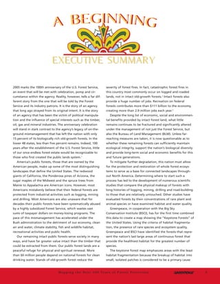 3
2005 marks the 100th anniversary of the U.S. Forest Service,
an event that will be met with celebration, pomp and cir-
cumstance within the agency. Reality, however, tells a far dif-
ferent story from the one that will be told by the Forest
Service and its industry patrons. It is the story of an agency
that long ago strayed from its original intent. It is the story
of an agency that has been the victim of political manipula-
tion and the influence of special interests such as the timber,
oil, gas and mineral industries. The anniversary celebration
will stand in stark contrast to the agency’s legacy of on-the-
ground mismanagement that has left the nation with only
15 percent of its biologically rich old-growth forests. In the
lower 48 states, less than five percent remains. Indeed, 100
years after the establishment of the U.S. Forest Service, little
of our once endless forest estate would be recognizable to
those who first created the public lands system.1
America’s public forests, those that are owned by the
American people, make up some of the most distinguishing
landscapes that define the United States. The redwood
giants of California, the Ponderosa pines of Arizona, the
sugar maples of the Midwest and the spruce trees from
Maine to Appalachia are American icons. However, most
Americans mistakenly believe that their federal forests are
protected from industrial activities such as logging, mining
and drilling. Most Americans are also unaware that for
decades their public forests have been systematically abused
by a highly subsidized Forest Service, which wastes vast
sums of taxpayer dollars on money-losing programs. The
pace of this mismanagement has accelerated under the
Bush administration to the detriment of our economy, clean
air and water, climate stability, fish and wildlife habitat,
recreational activities and public health.
Our remaining intact public forests serve society in many
ways, and have far greater value intact than the timber that
could be extracted from them. Our public forest lands are a
peaceful refuge for physical and spiritual renewal. More
than 60 million people depend on national forests for clean
drinking water. Stands of old-growth forest reduce the
severity of forest fires. In fact, catastrophic forest fires in
this country most commonly occur on logged and roaded
lands, not in intact old-growth forests.2
Intact forests also
provide a huge number of jobs. Recreation on federal
forests contributes more than $111 billion to the economy,
creating more than 2.9 million jobs each year.3
Despite the long list of economic, social and environmen-
tal benefits provided by intact forest land, what little
remains continues to be fractured and significantly altered
under the management of not just the Forest Service, but
also the Bureau of Land Management (BLM). Unless far-
reaching measures are taken, it is now questionable as to
whether these remaining forests can sufficiently maintain
ecological integrity, support the nation’s biological diversity
and provide long-term social and economic benefits for this
and future generations.
To mitigate further degradation, this nation must allow
for the protection and restoration of whole forest ecosys-
tems to serve as a base for connected landscapes through-
out North America. Determining where to start such a
process has led to the development of numerous scientific
studies that compare the physical makeup of forests with
long histories of logging, mining, drilling and road-building
to those that are relatively untouched. Other studies have
evaluated forests by their concentrations of rare plant and
animal species or have examined habitat and water quality.
Greenpeace, in cooperation with the Big Sky
Conservation Institute (BSCI), has for the first time combined
this data to create a map showing the “Keystone Forests” of
the United States. Using the criteria of habitat fragmenta-
tion, the presence of rare species and ecosystem quality,
Greenpeace and BSCI have identified the forests that repre-
sent the nation’s last large areas of continuous forest that
provide the healthiest habitat for the greatest number of
species.
The keystone forest map emphasizes areas with the least
habitat fragmentation because the breakup of habitat into
small, isolated patches is considered to be a primary cause
Mapping the Next 100 Years of Forest Protection
EXECUTIVE SUMMARYEXECUTIVE SUMMARY
w33813 12/20/04 5:22 PM Page 7
 