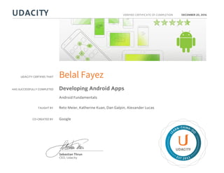 UDACITY CERTIFIES THAT
HAS SUCCESSFULLY COMPLETED
VERIFIED CERTIFICATE OF COMPLETION
L
EARN THINK D
O
EST 2011
Sebastian Thrun
CEO, Udacity
DECEMBER 20, 2016
Belal Fayez
Developing Android Apps
Android Fundamentals
TAUGHT BY Reto Meier, Katherine Kuan, Dan Galpin, Alexander Lucas
CO-CREATED BY Google
 
