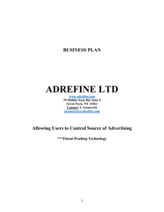 1
BUSINESS PLAN
ADREFINE LTD
www.adrefine.com
70 Middle Neck Rd, Suite 5
Great Neck, NY 11021
Contact: I. Aronovich
iaronovich@adrefine.com
Allowing Users to Control Source of Advertising
***Patent Pending Technology
 