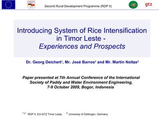 Introducing System of Rice Intensification in Timor Leste -  Experiences and Prospects Dr. Georg Deichert 1 , Mr. José Barros 2  and Mr. Martin Noltze 3 1,2   RDP II, EU-GTZ Timor Leste,  3   University of Göttingen, Germany Paper presented at 7th Annual Conference of the International Society of Paddy and Water Environment Engineering, 7-9 October 2009, Bogor, Indonesia   