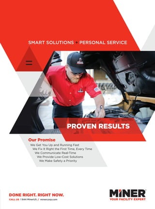 =
SMART SOLUTIONS + PERSONAL SERVICE
CALL US 1 844 MinerUS / minercorp.com
We Get You Up and Running Fast
We Fix It Right the First Time, Every Time
We Communicate Real-Time
We Provide Low-Cost Solutions
We Make Safety a Priority
Our Promise
PROVEN RESULTS
DONE RIGHT. RIGHT NOW.
 