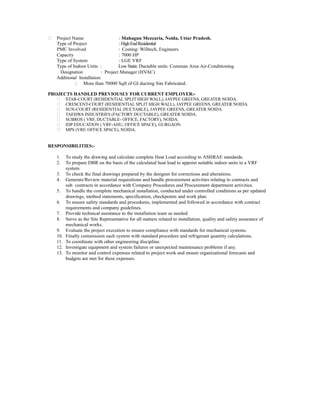  Project Name : Mahagun Mezzaria, Noida, Uttar Pradesh.
Type of Project : HighEndResidential
PMC Involved : Costing: Willtech, Engineers
Capacity : 7000 HP
Type of System : LGE VRF
Type of Indoor Units : Low Static Ductable units. Comman Area Air-Conditioning.
Designation : Project Manager (HVAC)
Additional Installation:
 More than 70000 Sqft of GI ducting Site Fabricated.
PROJECTS HANDLED PREVIOUSLY FOR CURRENT EMPLOYER:-
 STAR-COURT (RESIDENTIAL SPLIT HIGH WALL), JAYPEE GREENS, GREATER NOIDA.
 CRESCENT-COURT (RESIDENTIAL SPLIT HIGH WALL), JAYPEE GREENS, GREATER NOIDA.
 SUN-COURT (RESIDENTIAL DUCTABLE), JAYPEE GREENS, GREATER NOIDA.
 TAEHWA INDUSTRIES (FACTORY DUCTABLE), GREATER NOIDA.
 SUBROS ( VRF, DUCTABLE- OFFICE, FACTORY), NOIDA.
 IDP EDUCATION ( VRF-AHU, OFFICE SPACE), GURGAON.
 MPS (VRF, OFFICE SPACE), NOIDA.
RESPONSIBILITIES:-
1. To study the drawing and calculate complete Heat Load according to ASHRAE standards.
2. To prepare DBR on the basis of the calculated heat load to appoint suitable indoor units in a VRF
system.
3. To check the final drawings prepared by the designer for corrections and alterations.
4. Generate/Review material requisitions and handle procurement activities relating to contracts and
sub contracts in accordance with Company Procedures and Procurement department activities.
5. To handle the complete mechanical installation, conducted under controlled conditions as per updated
drawings, method statements, specification, checkpoints and work plan.
6. To ensure safety standards and procedures, implemented and followed in accordance with contract
requirements and company guidelines.
7. Provide technical assistance to the installation team as needed.
8. Serve as the Site Representative for all matters related to installation, quality and safety assurance of
mechanical works.
9. Evaluate the project execution to ensure compliance with standards for mechanical systems.
10. Finally commission each system with standard procedure and refrigerant quantity calculations.
11. To coordinate with other engineering discipline.
12. Investigate equipment and system failures or unexpected maintenance problems if any.
13. To monitor and control expenses related to project work and ensure organizational forecasts and
budgets are met for these expenses.
 
