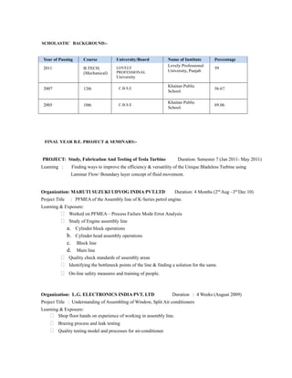 SCHOLASTIC BACKGROUND:-
Year of Passing Course University/Board Name of Institute Percentage
2011 B.TECH.
(Mechanical)
LOVELY
PROFESSIONAL
University
Lovely Professional
University, Punjab
59
2007 12th C.B.S.E
Khaitan Public
School.
56.67
2005 10th C.B.S.E
Khaitan Public
School.
69.06
FINAL YEAR B.E. PROJECT & SEMINARS:-
PROJECT: Study, Fabrication And Testing of Tesla Turbine Duration: Semester 7 (Jan 2011- May 2011)
Learning : Finding ways to improve the efficiency & versatility of the Unique Bladeless Turbine using
Laminar Flow/ Boundary layer concept of fluid movement.
Organization: MARUTI SUZUKI UDYOG INDIA PVT.LTD Duration: 4 Months (2nd
Aug –3rd
Dec 10)
Project Title : PFMEA of the Assembly line of K-Series petrol engine.
Learning & Exposure:
 Worked on PFMEA – Process Failure Mode Error Analysis
 Study of Engine assembly line
a. Cylinder block operations
b. Cylinder head assembly operations
c. Block line
d. Main line
 Quality check standards of assembly areas
 Identifying the bottleneck points of the line & finding a solution for the same.
 On-line safety measures and training of people.
Organization: L.G. ELECTRONICS INDIA PVT. LTD Duration : 4 Weeks (August 2009)
Project Title : Understanding of Assembling of Window, Split Air conditioners
Learning & Exposure:
 Shop floor hands on experience of working in assembly line.
 Brazing process and leak testing
 Quality testing model and processes for air-conditioner.
 