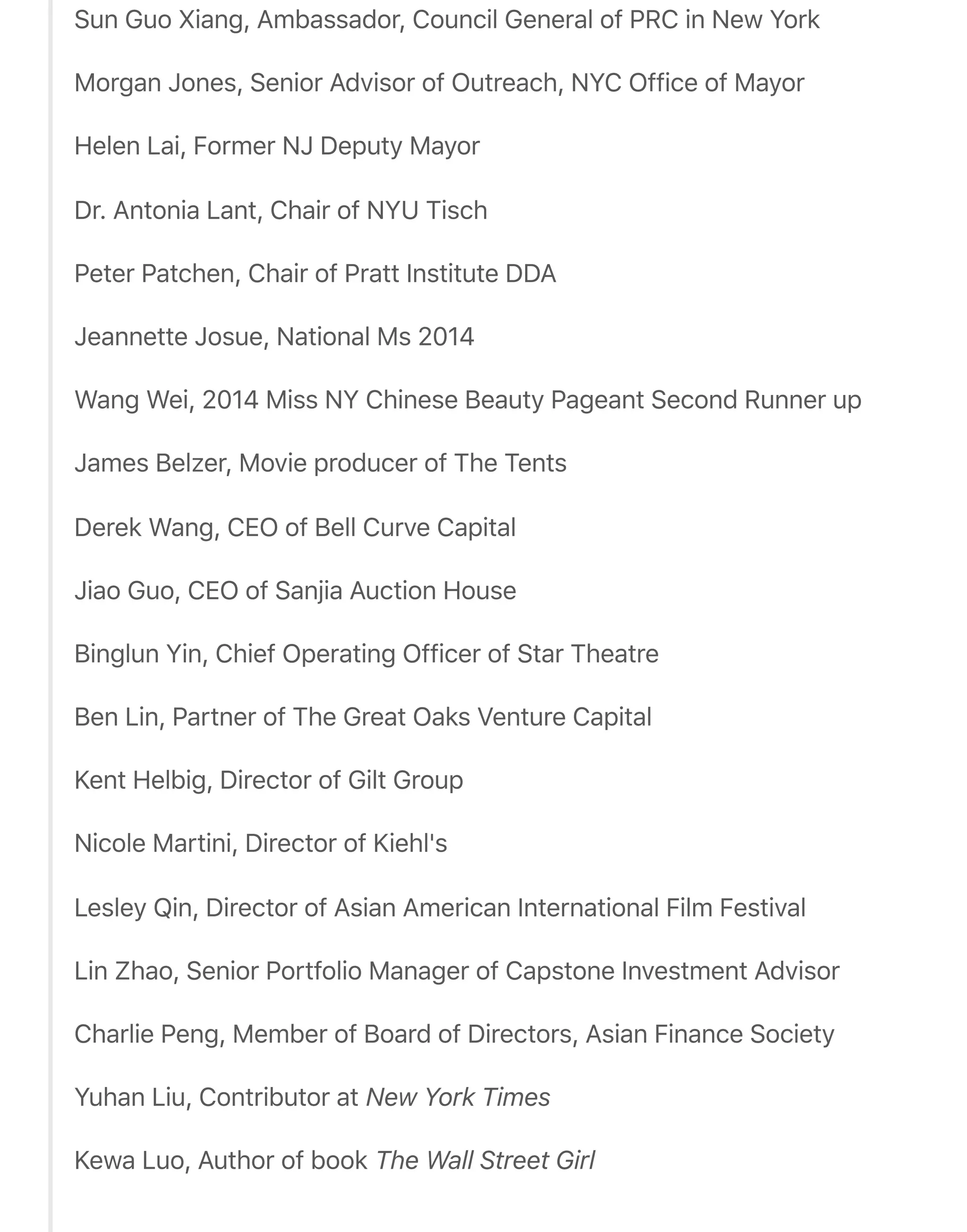 Sun Guo Xiang, Ambassador, Council General of PRC in New York
Morgan Jones, Senior Advisor of Outreach, NYC Office of Mayor
Helen Lai, Former NJ Deputy Mayor
Dr. Antonia Lant, Chair of NYU Tisch
Peter Patchen, Chair of Pratt Institute DDA
Jeannette Josue, National Ms 2014
Wang Wei, 2014 Miss NY Chinese Beauty Pageant Second Runner up
James Belzer, Movie producer of The Tents
Derek Wang, CEO of Bell Curve Capital
Jiao Guo, CEO of Sanjia Auction House
Binglun Yin, Chief Operating Officer of Star Theatre
Ben Lin, Partner of The Great Oaks Venture Capital
Kent Helbig, Director of Gilt Group
Nicole Martini, Director of Kiehl's
Lesley Qin, Director of Asian American International Film Festival
Lin Zhao, Senior Portfolio Manager of Capstone Investment Advisor
Charlie Peng, Member of Board of Directors, Asian Finance Society
Yuhan Liu, Contributor at New York Times
Kewa Luo, Author of book The Wall Street Girl
 