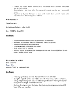 • Organize and support Market participation or joint airline events, seminars, road-shows
and Sky Team activity.
• Communicating with Head office for any special request regarding any Commercial
Issues ,
• Reported to Regional Manager on sales and market Share growth results with
recommendation of necessary Action in details
El Wasset Group,
Sales Supervisor
United Arab Emirates - Abu Dhabi
June /2001 To July /2006
Job Target:
• responsible for all the sales points in the centers of Abu Dhabi and
• Selling and promoting the tickets for marketing & sales of the product
• day to day reporting to the managements
• Team working and coordinating with all staff
• direct contact with VIP customer
• Ability to manage my working team and assign required tasks to them depending on their
skills to achieve planned target
British American Tobacco
Sales Executive
Egypt – Cairo
January /2001 To January /2006
Job Target:
• Following up the daily accounts clients and their credit collection.
• Giving full supports for the account departments in reporting credits & collection.
• Selling and promoting very Exclusive tobacco cigarettes and Following the agency
policy for marketing & sales of the Products.
• Business Development and day to day Branch, tasks, including coordination With
Main Office and branches
 