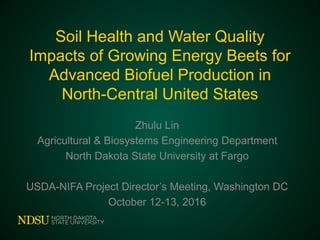 Soil Health and Water Quality
Impacts of Growing Energy Beets for
Advanced Biofuel Production in
North-Central United States
Zhulu Lin
Agricultural & Biosystems Engineering Department
North Dakota State University at Fargo
USDA-NIFA Project Director’s Meeting, Washington DC
October 12-13, 2016
 
