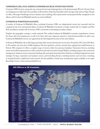 COMMERCE CRg | fULL sERVICE COMMERCIAL REAL EsTATE sOLUTIOns
Commerce CRG has been among the top commercial real estate brokerage firms in the Intermountain West for 30 years. From
our headquarters in Salt Lake City and offices in Provo/Orem, Park City, Clearfield and St. George, Utah and Las Vegas, Nevada
we offer a full range of brokerage services, valuation and consulting, client representation and property/facility management. Our
alliance with Cushman & Wakefield extends our reach worldwide.

CUshMAn & WAKEfIELd ALLIAnCE
A number of Cushman & Wakefield offices, including Commerce CRG, are independently owned and connected with the
company by way of an international alliance. Cushman & Wakefield concentrates on larger markets like Los Angeles and New
York, and alliance members like Commerce CRG concentrate on developing secondary markets.

Together the geographic coverage is nearly universal. This enables Cushman & Wakefield to provide comprehensive services
for clients with local requirements as well as for those with more expansive national or international portfolios. In either case,
Cushman & Wakefield’s services are supported by the full integrated resources of the entire alliance.

Cushman & Wakefield is the world’s largest privately-held commercial real estate services firm. Founded in 1917, it has 230 offices
in 58 countries and more than 15,000 employees. The firm represents a diverse customer base ranging from small businesses to
Fortune 500 companies. It offers a complete range of services within four primary disciplines: Transaction Services, including
tenant and landlord representation in office, industrial and retail real estate; Capital Markets, including property sales, investment
management, valuation services, investment banking, debt and equity financing; Client Solutions, including integrated real estate
strategies for large corporations and property owners, and Consulting Services, including business and real estate consulting.
A recognized leader in global real estate research, the firm publishes a broad array of proprietary reports available on its online
Knowledge Center at www.cushmanwakefield.com.


            230 Offices in 58 Countries
                                                                                                                                          Europe
                                                                                                                                           Austria        Bulgaria           Channel Islands      France           Ireland            Norway         Russia
                                                                                                                                           Vienna*        Pleven*            Jersey*              Lyon             Cork*              Drammen*       Moscow
                                                                 Canada                                                                    Belgium
                                                                                                                                                          Plovdiv*
                                                                                                                                                          Sofia*
                                                                                                                                                                             Czech Republic
                                                                                                                                                                                                  Paris            Dublin*            Oslo*
                                                                                                                                                                                                                                      Stavanger*
                                                                                                                                                                                                                                                     Scotland
                                                                                                                                           Brussels                          Prague               Germany          Italy                             Edinburgh
                                                                    Alberta           Manitoba        Newfoundland                                                                                Berlin           Bologna            Poland         Glasgow
                                                                    Calgary           Winnipeg*       St. John's*                                                            Denmark
                                                                                                                                                                                                  Dusseldorf       Milan              Warsaw
                                                                    Edmonton*                                                                                                Copenhagen*                                                             Serbia
                                                                                      New Brunswick   Nova Scotia                                                                                 Frankfurt        Rome
                                                                                                                                                                                                                                      Portugal       Belgrade*
                                                                    British Columbia Fredericton*     Halifax*                                                               England              Hamburg
                                                                                                                                                                                                                   Luxembourg         Lisbon
                                                                    Vancouver         Moncton*                                                                               Birmingham           Munich                                             Slovakia
                                                                                                      Ontario                                                                                                      Luxembourg*
                                                                                      Saint John*                                                                            London-City                                              Romania        Bratislava
                                                                                                                                                                                                  Greece
        United States                                                                                 London
                                                                                                      Newmarket
                                                                                                                                                                             London-West End
                                                                                                                                                                                                  Athens
                                                                                                                                                                                                                   Macedonia          Bucharest
                                                                                                                                                                                                                                                     Spain
                                                                                                                                                                             Manchester                            Skopje*            Timisoara
                                                                                                      Ottawa                                                                                                                                         Barcelona
                                                                                                                                                                             Thames Valley        Hungary
                                                                                                      Toronto Central                                                                             Budapest
                                                                                                                                                                                                                   The Netherlands                   Madrid
                                                                                                      Toronto East                                                                                                 Amsterdam
         Alabama                                                                                                                                                                                                                                     Sweden
                                Maine                                                                 Toronto West
         Birmingham*                                                                                                                                                                                               Northern Ireland                  Stockholm
                                Portland                                                              Quebec                                                                                                       Belfast*
         Mobile                                                                                                                                                                                                                                      Switzerland
                                Maryland                                                              Montreal Central                                                                                                                               Basel*
         Arizona                                                                                      Montreal Suburban
         Phoenix                Baltimore                                                                                                                                                                                                            Geneva*
         Tempe                  Bethesda                                                                                                                                                                                                             Zurich*
         Tucson*                Massachusetts                                                                                                                                                                                                        Turkey
         California             Boston                                                                                                                                                                                                               Istanbul
         Carlsbad               Michigan
         Inland Empire                                      Ohio
         L.A.
                                Detroit*
                                Grand Rapids*               Cincinnati*                                                     Middle East/Africa
         L.A. South Bay         Grosse Point                Cleveland*                                                        Israel              South Africa       United Arab Emirates
         L.A. West              Kalamazoo*                  Columbus*                                                         Tel Aviv*           Cape Town*         Dubai
         Marin/Sonoma Cty       Lansing*                    Toledo*                                                                               Durban*
         Oakland                Muskegon*                                                                                     Lebanon
                                                            Oregon                                                                                Johannesburg*
         Orange County                                                                                                        Beirut*
                                                            Portland                                                                              Pretoria*
         Sacramento             Minnesota
         San Diego - Downtown   Minneapolis
                                Minneapolis Suburban
                                                            Pennsylvania
         San Diego - Eastgate                               Philadelphia
         San Francisco          Missouri                    Philadelphia Suburban
         San Jose               Kansas City*                Pittsburgh*                                                                                                                        Australia/Asia Pacific
         Walnut Creek           St. Louis*
                                                            Puerto Rico                                                                                                                        Australia          Malaysia
         Colorado               Nevada                      San Juan*                                                                                                                          Adelaide*          Kuala Lumpur*
         Colorado Springs*
                                                                                                                    Latin America
                                Las Vegas*                                                                                                                                                     Melbourne*
                                                            South Carolina                                                                                                                                        New Zealand
         Denver                 Reno                                                                                                                                                           Sydney
                                                            Charleston*                                                                                                                                           Auckland*
         Connecticut                                                                                                Argentina             Ecuador                                              China              Wellington*
                                New Hampshire               Greenville/Spartanburg*                                 Buenos Aires          Quito
         Hartford               Manchester                                                                                                                                                     Beijing
         Stamford                                           Tennessee                                                                                                                          Chengdu            Pakistan
                                                                                                                    Brazil                Mexico
                                New Jersey                                                                                                                                                     Guangzhou          Karachi*
                                                            Memphis*                                                Manaus                Ciudad Juarez
         Delaware               East Rutherford             Nashville*                                              Rio de Janeiro        Guadalajara*                                         Hong Kong          Philippines
         Wilmington             Edison                                                                              São Paulo             Mexico City                                          Shanghai           Manila*
         District of            Morristown                  Texas                                                                         Monterrey                                            Shenzhen
         Columbia                                           Austin*                                                 Chile                                                                                         Singapore
                                New York                    Dallas                                                  Santiago*             Peru                                                 Fiji*
         Washington, D.C.                                                                                                                                                                                         South Korea
                                Albany*                                                                                                   Lima
                                                            Houston                                                 Colombia                                                                   India              Busan
         Florida                Binghamton*
                                                            San Antonio*
                                Buffalo*                                                                            Bogota*               Venezuela                                            Bangalore          Seoul
         Ft. Lauderdale
                                Corning/Elmira*                                                                                           Caracas                                              Chennai
         Ft. Myers*                                         Utah                                                                                                                               Gurgaon            Taiwan
         Jacksonville           Islandia                    Clearfield/Ogden*                                                                                                                                     Taipei*
                                Ithaca*                                                                                                                                                        Hyderabad
         Miami                                              Park City*
                                Kingston*                                                                                                                                                      Kolkata            Thailand
         Orlando                                            Provo/Orem*
                                Melville, LI                                                                                                                                                   Mumbai – City      Bangkok*
         Palm Beach Gardens                                 Salt Lake City*
                                N.Y. Downtown                                                                                                                                                  Mumbai – Suburbs
         Tampa                                              St. George*                                                                                                                                           Vietnam
                                N.Y. Midtown                                                                                                                                                   New Delhi
         Georgia                                            Virginia                                                                                                                           Pune               Hanoi
                                Rochester*                                                                                                                                                                        Ho Chi Minh City    C&W Owned Offices
         Atlanta                Syracuse                    Fredicksburg*
                                                                                                                                                                                               Indonesia
                                Syracuse*                   McLean
         Hawaii                                                                                                                                                                                Jakarta                                C&W Alliance/Associate Offices
                                Utica*                      Newport News*
         Honolulu
                                Watertown*                  Norfolk/Virginia Beach*                                                                                                            Japan                                                      AS OF MARCH 2009
         Illinois               Westchester County          Richmond*                                                                                                                          Tokyo
         Chicago                                            Roanoke*
         Chicago Suburban       North Carolina
                                                            Washington
                                Charlotte*
         Indiana                                            Bellevue
                                Greensboro/Winston-Salem*
         Indianapolis*                                      Seattle
                                Raleigh/Cary
         Kentucky               Raleigh/Durham*             Wisconsin
         Louisville*            Tarboro*                    Milwaukee*




                                C o m m e r C e C r G | t h i r d Q ua r t e r - 2 0 0 9 | r e ta i l m a r k e t r e v i e w
 