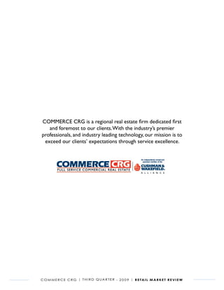 COMMERCE CRG is a regional real estate firm dedicated first
   and foremost to our clients. With the industry’s premier
professionals, and industry leading technology, our mission is to
 exceed our clients’ expectations through service excellence.




C o m m e r C e C r G | t h i r d Q ua r t e r - 2 0 0 9 | r e ta i l m a r k e t r e v i e w
 