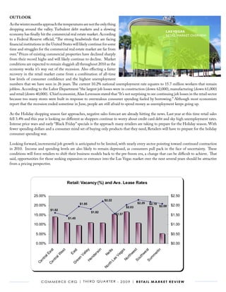 OUTLOOK
As the winter months approach the temperatures are not the only thing
dropping around the valley. Turbulent debt markets and a slowing
                                                                                                       LAS VEGAS
economy has finally hit the commercial real estate market. According                                   RETAIL MARKET OVERVIEW
to a Federal Reserve official, “The strong headwinds that are facing
financial institutions in the United States will likely continue for some
time and struggles for the commercial real estate market are far from
over.” Prices of existing commercial properties have declined sharply
from their record highs and will likely continue to decline. Market
conditions are expected to remain sluggish all throughout 2010 as the
                                                Las Vegas, Nevada | Commerce CRG
economy works it’s way out of the recession. Also effecting a faster
                                                              Third Quarter 2009
recovery in the retail market come from a combination of all-time
low levels of consumer confidence and the highest unemployment
numbers that we have seen in 26 years. The current 10.2% (SF) and Vacancy Rate (%) equates to 15.7 million workers that remain
                                             Retail: Inventory national unemployment rate
jobless. According to the Labor Department “the largest job losses were in construction (down 62,000), manufacturing (down 61,000)
                  60,000,000                                                                                14.0%
and retail (down 40,000). Chief economist, Alan Levenson stated that “It’s not surprising to see continuing job losses in the retail sector
                                                                                                            12.0%
because too many stores were built in response to overzealous consumer spending fueled by borrowing.” Although most economists
                  55,000,000
report that the recession ended sometime in June, people are still afraid to spend money as unemployment 10.0% going up.
                                                                                                             keeps
                 50,000,000
As the Holiday shopping season fast approaches, negative sales forecast are already hitting the news. Last 8.0% at this time retail sales
                                                                                                            year
                 45,000,000
fell 3.4% and this year is looking no different as shoppers continue to worry about credit card debt and sky high unemployment rates.
                                                                                                            6.0%
Intense price wars and early “Black Friday” specials is the approach many retailers are taking to prepare for the Holiday season. With
                 40,000,000
fewer spending dollars and a consumer mind set of buying only products that they need, Retailers will have to prepare for the holiday
                                                                                                            4.0%
consumer spending war.
                 35,000,000                                                                                                              2.0%

Looking forward, incremental job growth is anticipated to be limited, with nearly every sector pointing toward continued contraction
                 30,000,000                                                                                 0.0%
in 2010. Income and spending levels are also likely to remain depressed, as consumers pull pack in the face of uncertainty. These
                                                                                       7
                                                                          7

                                                                                 7



                                                                                              8

                                                                                                    8
                              5

                                  5

                                           6

                                                6

                                                       6

                                                             6

                                                                    7




                                                                                                          8

                                                                                                                8

                                                                                                                      9

                                                                                                                            9

                                                                                                                                  9
conditions will force retailers to shift their business models back to the pre-boom era, a change that can be difficult to achieve. That
                                                                                                        30

                                                                                                              40

                                                                                                                    10

                                                                                                                          20

                                                                                                                                30
                                                                                     40
                                                                        20

                                                                              30



                                                                                           10

                                                                                                  20
                         30

                                  40

                                       10

                                               20

                                                    30

                                                           40

                                                                 10




                                                                                                       Q

                                                                                                           Q

                                                                                                                   Q

                                                                                                                         Q

                                                                                                                               Q
                                                                             Q

                                                                                   Q

                                                                                          Q

                                                                                                Q
                        Q

                              Q

                                       Q

                                            Q

                                                  Q

                                                         Q

                                                                Q

                                                                      Q




said, opportunities for those seeking expansion or entrance into the Las Vegas market over the next several years should be attractive
from a pricing perspective.



                                               Retail: Vacancy (%) and Ave. Lease Rates


                25.00%                                                                                                                 $2.50
                                                                              $2.22
                                                       $1.95                                               $2.29       $2.19
                20.00%                                                                                                         $2.09   $2.00
                                                                                                  $2.03
                              $1.62
                                                                 $1.82
                15.00%                                                                 $1.57                                           $1.50
                                               $1.45

                10.00%                                                                                                                 $1.00

                 5.00%                                                                                                                 $0.50

                 0.00%                                                                                                                 $0.00
                                                                   n




                                                                                                          st
                                                                   y




                                                                                                        l in
                                                                                            s




                                                                                                           t
                               t


                               t




                                                                                 lis
                                                 st




                                                                                                       es
                            as


                            es




                                                               ll e


                                                               so




                                                                                         ga


                                                                                                     we
                                               Ea




                                                                                 l




                                                                                                      er
                                                                              Ne




                                                                                                    hw
                          lE


                         lW




                                                           Va


                                                            er




                                                                                       Ve




                                                                                                   m
                                                                                                  rth
                                                          nd
                        ra




                                                                                                 ut


                                                                                                m
                       ra




                                                     en




                                                                                     s

                                                                                              No
                     nt




                                                                                              So
                                                       He




                                                                                              Su
                                                                                   La
                    nt




                                                  re
                 Ce


                 Ce




                                                 G




                                                                                rth
                                                                             No




                     C o m m e r C e C r G | t h i r d Q ua r t e r - 2 0 0 9 | r e ta i l m a r k e t r e v i e w
 