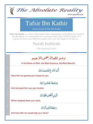Tafsir Ibn Kathir
Alama Imad ud Din Ibn Kathir
Tafsir ibn Kathir, is a classic Sunni Islam Tafsir (commentary of the Qur'an) by Imad ud
Din Ibn Kathir. It is considered to be a summary of the earlier Tafsir al-Tabari. It is
popular because it uses Hadith to explain each verse and chapter of the Qur'an…
Surah Inshirah
(The Opening Forth)
In the Name of Allah, the Most Gracious, the Most Merciful.
1.
     
Have We not opened your breast for you.
2.
   
And removed from you your burden.
3.
   
Which weighed down your back.
4.
   
And have We not raised high your fame?
 
