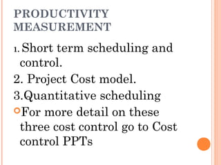 PRODUCTIVITY
MEASUREMENT
1. Short term scheduling and
control.
2. Project Cost model.
3.Quantitative scheduling
For more detail on these
three cost control go to Cost
control PPTs
 