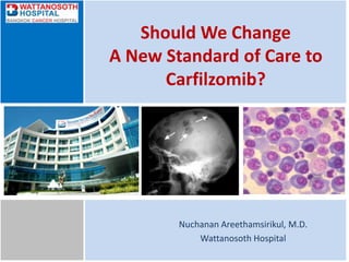 Should We Change
A New Standard of Care to
Carfilzomib?
Nuchanan Areethamsirikul, M.D.
Wattanosoth Hospital
 