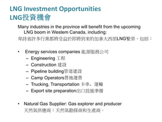 LNG Investment Opportunities
LNG投資機會
Many industries in the province will benefit from the upcoming
LNG boom in Western Canada, including:
卑詩省許多行業都將受益於即將到來的加拿大西部LNG繁榮，包括：
• Energy services companies 能源服務公司
– Engineering 工程
– Construction 建設
– Pipeline building管道建設
– Camp Operators營地運營
– Trucking, Transportation 卡車，運輸
– Export site preparation出口設施準備
• Natural Gas Supplier: Gas explorer and producer
天然氣供應商：天然氣勘探商和生產商。
 
