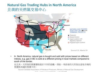 Natural Gas Trading Hubs in North America
北美的天然氣交易中心
Source來源: Alberta Oil
• In North America, natural gas is bought and sold with prices based on different
indices, e.g. gas in BC is sold at a different pricing in local markets compared to
south of the border.
在北美，天然氣的買賣價格基於不同的指數，例如，卑詩省的天然氣在當地市場的
售價與美國的售價不同。
Source:Canadian Association of Petroleum Producers, Ministry of Natural Gas Development
 