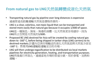 From natural gas to LNG天然氣轉變成液化天然氣
• Transporting natural gas by pipeline over long distances is expensive
通過管道長距離運輸天然氣是價格昂貴的。
• LNG is a clear, colorless, non-toxic liquid that can be transported and
stored more easily than natural gas because it occupies 1/600 of space.
LNG是一種無色、無味、無毒的液體，比天然氣更容易儲存，因為
LNG所占空間是天然氣的1/600。
• Proposed BC LNG destined for Asia will be created by cooling natural gas
down to -160° C, before being shipped in tanker ships (LNG carriers) to its
destined markets.計畫向亞洲市場輸送的液化天然氣是將天然氣冷卻至
-160° C，然後用LNG運輸船運輸至目的市場。
• LNG will then undergo regasification to be distributed via local markets
pipelines for electricity generation, heating, and transportation purposes.
LNG然後進行再氣化，通過當地市場的管道分銷，用於發電、加熱和
運輸。
 