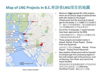 Map of LNG Projects in B.C.卑詩省LNG項目的地圖
• Minimum of14proposed BC LNG projects,
which are at various stage of advancement,
both with respect to the project
infrastructure and the sourcing of natural
gas for the facility.至少有14個卑詩省LNG項
目，處於不同的開發階段，既有基礎設施項
目也有LNG設施的天然氣來源項目。
• Out of the 14 proposals, 7 export licenses
have been approved by the NEB.
計畫的14個項目中，7個項目已經獲得加拿
大國家能源委員會的批准。
• These projects are located mainly in
Kisault, Kitimat, Prince Rupert , Grassy
Point and Squamish
這些項目主要位於Kisault、Kitimat、Prince
Rupert、Grassy Point和Squamish。
• New pipeline infrastructure will be required
to transport gas from producing regions in
the north eastern part of the province, such
as Montney, Horn River and Liard to the
export facilities.
需要建設新的管道基礎設施將天然氣從卑詩
省東北部生產地區（比如Montney、
HornRiver和Liard）輸送至出口設施。
 