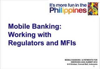 Mobile Banking:
Working with
Regulators and MFIs

               MOBILE BANKING & PAYMENTS FOR
                      EMERGING ASIA SUMMIT 2012
                 8-9 October, Conrad Bali, Indonesia
                                               1
 