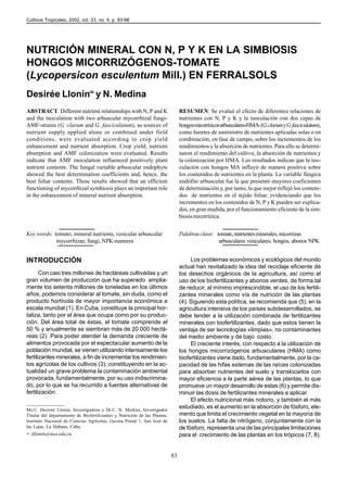 Cultivos Tropicales, 2002, vol. 23, no. 4, p. 83-88




NUTRICIÓN MINERAL CON N, P Y K EN LA SIMBIOSIS
HONGOS MICORRIZÓGENOS-TOMATE
(Lycopersicon esculentum Mill.) EN FERRALSOLS
Desirée Llonín✉ y N. Medina
ABSTRACT. Different nutrient relationships with N, P and K                      RESUMEN: Se evaluó el efecto de diferentes relaciones de
and the inoculation with two arbuscular mycorrhizal fungi-                      nutrientes con N, P y K y la inoculación con dos cepas de
AMF-strains (G. clarum and G. fasciculatum), as sources of                      hongos micorrízicos arbusculares-HMA- (G. clarum y G. fasciculatum),
nutrient supply applied alone or combined under field                           como fuentes de suministro de nutrientes aplicadas solas o en
conditions, were evaluated according to crop yield                              combinación, en fase de campo, sobre los incrementos de los
enhancement and nutrient absorption. Crop yield, nutrient                       rendimientos y la absorción de nutrientes. Para ello se determi-
absorption and AMF colonization were evaluated. Results                         naron el rendimiento del cultivo, la absorción de nutrientes y
indicate that AMF inoculation influenced positively plant                       la colonización por HMA. Los resultados indican que la ino-
nutrient contents. The fungal variable arbuscular endophyte                     culación con hongos MA influyó de manera positiva sobre
showed the best determination coefficients and, hence, the                      los contenidos de nutrientes en la planta. La variable fúngica
best foliar contents. These results showed that an efficient                    endófito arbuscular fue la que presentó mayores coeficientes
functioning of mycorrhizal symbiosis plays an important role                    de determinación y, por tanto, la que mejor reflejó los conteni-
in the enhancement of mineral nutrient absorption.                              dos de nutrientes en el tejido foliar, evidenciando que los
                                                                                incrementos en los contenidos de N, P y K pueden ser explica-
                                                                                dos, en gran medida, por el funcionamiento eficiente de la sim-
                                                                                biosis micorrízica.


Key words: tomato, mineral nutrients, vesicular arbuscular                      Palabras clave: tomate, nutrientes minerales, micorrizas
            mycorrhizae, fungi, NPK manures                                                      arbusculares vesiculares, hongos, abonos NPK


INTRODUCCIÓN                                                                         Los problemas económicos y ecológicos del mundo
                                                                                actual han revitalizado la idea del reciclaje eficiente de
       Con casi tres millones de hectáreas cultivadas y un                      los desechos orgánicos de la agricultura, así como el
gran volumen de producción que ha superado amplia-                              uso de los biofertilizantes y abonos verdes, de forma tal
mente los setenta millones de toneladas en los últimos                          de reducir, al mínimo imprescindible, el uso de los fertili-
años, podemos considerar al tomate, sin duda, como el                           zantes minerales como vía de nutrición de las plantas
producto hortícola de mayor importancia económica a                             (4). Siguiendo esta política, se recomienda que (5), en la
escala mundial (1). En Cuba, constituye la principal hor-                       agricultura intensiva de los países subdesarrollados, se
taliza, tanto por el área que ocupa como por su produc-                         debe tender a la utilización combinada de fertilizantes
ción. Del área total de éstas, el tomate comprende el                           minerales con biofertilizantes, dado que estos tienen la
50 % y anualmente se siembran más de 20 000 hectá-                              ventaja de ser tecnologías «limpias», no contaminantes
reas (2). Para poder atender la demanda creciente de                            del medio ambiente y de bajo costo.
alimentos provocada por el espectacular aumento de la                                El creciente interés, con respecto a la utilización de
población mundial, se vienen utilizando intensamente los                        los hongos micorrizógenos arbusculares (HMA) como
fertilizantes minerales, a fin de incrementar los rendimien-                    biofertilizantes viene dado, fundamentalmente, por la ca-
tos agrícolas de los cultivos (3), constituyendo en la ac-                      pacidad de las hifas externas de las raíces colonizadas
tualidad un grave problema la contaminación ambiental                           para absorber nutrientes del suelo y translocarlos con
provocada, fundamentalmente, por su uso indiscrimina-                           mayor eficiencia a la parte aérea de las plantas, lo que
do, por lo que se ha recurrido a fuentes alternativas de                        promueve un mayor desarrollo de estas (6) y permite dis-
fertilización.                                                                  minuir las dosis de fertilizantes minerales a aplicar.
                                                                                     El efecto nutricional más notorio, y también el más
Ms.C. Desirée Llonín, Investigadora y Dr.C. N. Medina, Investigador
                                                                                estudiado, es el aumento en la absorción de fósforo, ele-
Titular del departamento de Biofertilizantes y Nutrición de las Plantas,        mento que limita el crecimiento vegetal en la mayoría de
Instituto Nacional de Ciencias Agrícolas, Gaveta Postal 1, San José de          los suelos. La falta de nitrógeno, conjuntamente con la
las Lajas, La Habana, Cuba.                                                     de fósforo, representa una de las principales limitaciones
✉ dllonin@inca.edu.cu                                                           para el crecimiento de las plantas en los trópicos (7, 8).


                                                                           83
 