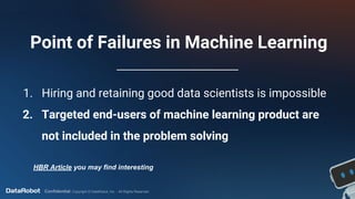 Confidential. Copyright © DataRobot, Inc. - All Rights Reserved
Point of Failures in Machine Learning
1. Hiring and retaining good data scientists is impossible
2. Targeted end-users of machine learning product are
not included in the problem solving
HBR Article you may find interesting
 