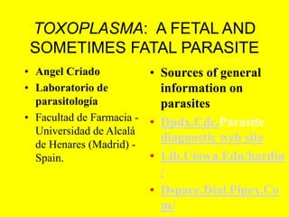 TOXOPLASMA: A FETAL AND
SOMETIMES FATAL PARASITE
• Angel Criado
• Laboratorio de
parasitología
• Facultad de Farmacia -
Universidad de Alcalá
de Henares (Madrid) -
Spain.
• Sources of general
information on
parasites
• Dpdx.Cdc.Parasite
diagnostic web site
• Lib.Uiowa.Edu/hardin
/
• Dspace.Dial.Pipex.Co
m/
 