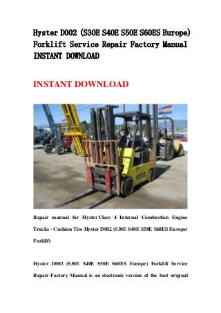 Hyster D002 (S30E S40E S50E S60ES Europe)
Forklift Service Repair Factory Manual
INSTANT DOWNLOAD


INSTANT DOWNLOAD




Repair manual for Hyster Class 4 Internal Combustion Engine

Trucks - Cushion Tire Hyster D002 (S30E S40E S50E S60ES Europe)

Forklift



Hyster D002 (S30E S40E S50E S60ES Europe) Forklift Service

Repair Factory Manual is an electronic version of the best original
 