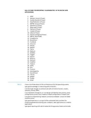 HALL OF FAME FOR REPORTING VULNERABILITIES IN THE BELOW WEB
APPLICATIONS.
1. AT&T
2. Western Union (2 flaws)
3. Humble Bundle (2 flaws)
4. StopTheHacker (2 flaws)
5. METRO Group (2 flaws)
6. Openfolio (2 flaws)
7. Bugcrowd (2 flaws)
8. Peerlyst (2 flaws)
9. Indeed (3 flaws)
10. oDesk (2 flaws)
11. ExpressionEngine(2 flaws)
12. ANCILE SOLUTIONS
13. CrowdCurity
14. BlockChain
15. Facebook
16. Volusion
17. Heroku
18. Aptible
19. Twilio
20. Medium
21. WHMCS
22. Tagged
23. Square
24. Block.io
25. ZenCash
26. CodePen
27. Todoist
28. Sellfy
29. Ello
30. Fluxiom
31. doorkeeperhq
32. SoundCloud
33. Librato
34. getdpd
35. viadeo
36. Gliph
SKILLS I have a brief idea about all the architectures of all theoperatingsystems.
I got good knowledge in interactingwith all theOS’s.
I am thorough enough to communicate with all kinds of servers,routers,
switches,proxies,VPN’s.
I can implement changes to or I can design and develop new proxies,proxy
configurations,proxy rules,firewalls,firewall configurations,firewall rules.
I am good atimplementing network connections between servers for better
communication.
I got good experience in usingall of the automated tools out there for
conductingpenetration testing over a network, web applicationsor a mobile
application.
I got good reporting skills which makes the fixingprocess faster and reliable.
 
