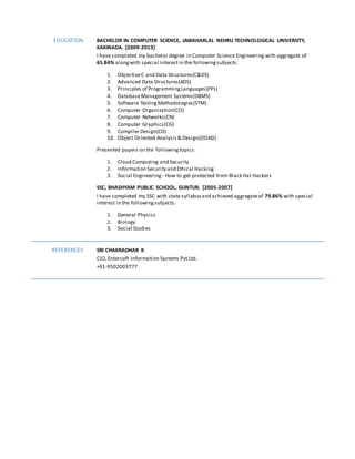 EDUCATION BACHELOR IN COMPUTER SCIENCE, JAWAHARLAL NEHRU TECHNOLOGICAL UNIVERSITY,
KAKINADA. [2009-2013]
I have completed my bachelor degree in Computer Science Engineering with aggregate of
65.84% alongwith special interestin the followingsubjects.
1. ObjectiveC and Data Structures(C&DS)
2. Advanced Data Structures(ADS)
3. Principles of ProgrammingLanguages(PPL)
4. DatabaseManagement Systems(DBMS)
5. Software TestingMethodologies(STM)
6. Computer Organization(CO)
7. Computer Networks(CN)
8. Computer Graphics(CG)
9. Compiler Design(CD)
10. Object Oriented Analysis& Design(OOAD)
Presented papers on the followingtopics:
1. Cloud Computing and Security
2. Information Security and Ethical Hacking
3. Social Engineering - How to get protected from Black Hat Hackers
SSC, BHASHYAM PUBLIC SCHOOL, GUNTUR. [2005-2007]
I have completed my SSC with state syllabusand achieved aggregateof 79.86% with special
interest in the followingsubjects.
1. General Physics
2. Biology
3. Social Studies
REFERENCES SRI CHAKRADHAR K
CIO,Entersoft Information Systems Pvt Ltd.
+91-9502003777
 